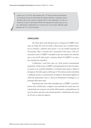 214 Governança: Gestão, Auditoria e Tecnologia da Informação
Governança em Tecnologia da Informação | Introdução ao COBIT®
v4.1 – Parte 1
quanto com o “A” (Act). Vale ressaltar que o “A” (Act) acontece propriamente
no momento em que as informações de negócio orientam a empresa a tomar
decisões sobre quais metas de negócio são as mais adequadas. Ou seja, no
momento em que a informação orientará os requisitos de negócio que, por sua
vez, direcionarão investimentos em recursos de TI, que serão utilizados pelos
processos de TI. E o ciclo recomeça.
CONCLUSÃO
No início dessa aula dissemos que a evolução do COBIT®
acon-
teceu ao longo dos anos de modo a deixar para trás o modelo basea-
do no controle e auditoria para passar a ser um modelo baseado em
Governança. Mas o controle não é necessário? Claro que é. Não só é
necessário como o COBIT®
é estudado como um conjunto de controles
para a área de TI. Mas qual é o mistério aﬁnal? O COBIT®
é ou não é
um conjunto de controles?
A diferença é sutil mais uma vez. Sutil, porém extremamente
importante. O fato é que o COBIT®
, principalmente da versão 4 em dian-
te, passou a ter controles deﬁnidos e orientados pelas metas e objetivos
de negócio. Percebeu agora a diferença? A TI continua sendo controlada
e auditada, porém, o controle parte de objetivos diretamente ligados às
metas da organização. Essa é a chave do alinhamento estratégico e é a
principal ideia dessa aula.
Esperamos que você tenha entendido que o COBIT®
é um docu-
mento mais voltado para o negócio cujo conteúdo foi escrito para ser
interpretado por pessoas com perﬁs diferenciados, principalmente da
área executiva, que têm como missão garantir o alinhamento das metas
da TI com as metas de negócio.
 