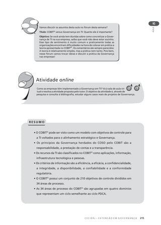 C E C I E R J – E X T E N S Ã O E M G O V E R N A N Ç A 215
AULA
8
Vamos discutir os assuntos desta aula no fórum desta semana?
Título: COBIT® versus Governança em TI: Quanto ele é importante?
Objetivo: Se você ainda tem dúvidas sobre como concretizar a Gover-
nança de TI na sua empresa, saiba que você não deve estar sozinho.
Esse tipo de sentimento é muito comum e praticamente todas as
organizações encontram diﬁculdades na hora de colocar em prática a
teoria apresentada no COBIT®
. Os comentários são sempre parecidos:
A teoria é relativamente simples, mas a prática nem tanto. Pois bem,
nesse fórum vamos trocar ideias e discutir a prática da Governança
nas empresas!
Como as empresas têm implementado a Governança em TI? Vá à sala de aula vir-
tual e resolva a atividade proposta pelo tutor. O objetivo da atividade é, através de
pesquisa e consulta à bibliograﬁa, estudar alguns casos reais de projetos de Governança.
Atividade online
21
• O COBIT®
pode ser visto como um modelo com objetivos de controle para
a TI voltados para o alinhamento estratégico e Governança.
• Os princípios da Governança herdados do COSO pelo COBIT são a
responsabilidade, a prestação de contas e a transparência.
• Os recursos da TI são classiﬁcados no COBIT®
como aplicações, informação,
infraestrutura tecnológica e pessoas.
• Os critérios de informação são a eﬁciência, a eﬁcácia, a conﬁdencialidade,
a integridade, a disponibilidade, a conﬁabilidade e a conformidade
regulatória.
• O COBIT®
possui um conjunto de 210 objetivos de controle divididos em
34 áreas de processo.
• As 34 áreas de processo do COBIT®
são agrupadas em quatro domínios
que representam um ciclo semelhante ao ciclo PDCA.
R E S U M O
 