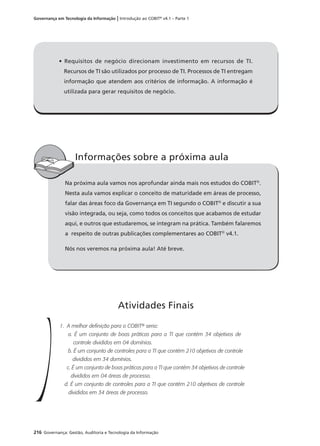 216 Governança: Gestão, Auditoria e Tecnologia da Informação
Governança em Tecnologia da Informação | Introdução ao COBIT®
v4.1 – Parte 1
Na próxima aula vamos nos aprofundar ainda mais nos estudos do COBIT®
.
Nesta aula vamos explicar o conceito de maturidade em áreas de processo,
falar das áreas foco da Governança em TI segundo o COBIT®
e discutir a sua
visão integrada, ou seja, como todos os conceitos que acabamos de estudar
aqui, e outros que estudaremos, se integram na prática. Também falaremos
a respeito de outras publicações complementares ao COBIT®
v4.1.
Nós nos veremos na próxima aula! Até breve.
Informações sobre a próxima aula
1. A melhor definição para o COBIT® seria:
a. É um conjunto de boas práticas para a TI que contém 34 objetivos de
controle divididos em 04 domínios.
b. É um conjunto de controles para a TI que contém 210 objetivos de controle
divididos em 34 domínios.
c. É um conjunto de boas práticas para a TI que contém 34 objetivos de controle
divididos em 04 áreas de processo.
d. É um conjunto de controles para a TI que contém 210 objetivos de controle
divididos em 34 áreas de processo.
Atividades Finais
• Requisitos de negócio direcionam investimento em recursos de TI.
Recursos de TI são utilizados por processo de TI. Processos de TI entregam
informação que atendem aos critérios de informação. A informação é
utilizada para gerar requisitos de negócio.
 
