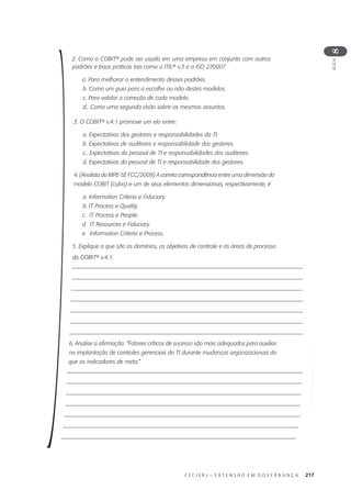 C E C I E R J – E X T E N S Ã O E M G O V E R N A N Ç A 217
AULA
8
2. Como o COBIT® pode ser usado em uma empresa em conjunto com outros
padrões e boas práticas tais como a ITIL® v.3 e a ISO 27000?
a. Para melhorar o entendimento desses padrões.
b. Como um guia para a escolha ou não destes modelos.
c. Para validar a correção de cada modelo.
d.. Como uma segunda visão sobre os mesmos assuntos.
3. O COBIT® v.4.1 promove um elo entre:
a. Expectativas dos gestores e responsabilidades da TI.
b. Expectativas de auditores e responsabilidade dos gestores.
c.. Expectativas do pessoal de TI e responsabilidades dos auditores.
d. Expectativas do pessoal de TI e responsabilidade dos gestores.
4. (Analista do MPE-SE FCC/2009) A correta correspondência entre uma dimensão do
modelo COBIT (cubo) e um de seus elementos dimensionais, respectivamente, é
a. Information Criteria e Fiduciary.
b. IT Process e Quality.
c. IT Process e People.
d. IT Resources e Fiduciary.
e. Information Criteria e Process.
5. Explique o que são os domínios, os objetivos de controle e as áreas de processo
do COBIT® v.4.1.
6. Analise a afirmação: “Fatores críticos de sucesso são mais adequados para auxiliar
na implantação de controles gerenciais da TI durante mudanças organizacionais do
que os indicadores de meta.”
 