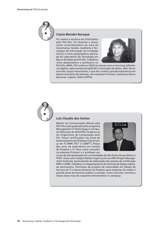 20 Governança: Gestão, Auditoria e Tecnologia da Informação
Governança em TI | Introdução
Cássia Blondet Baruque
Foi mestre e doutora em Informática
pela PUC-Rio. Foi docente e atuou
como cocoordenadora da área de
Governança: Gestão, Auditoria e Tec-
nologia da Informação da Fundação
Cecierj e como pesquisadora associa-
da do Laboratório de Tecnologia em
Banco de Dados da PUC-Rio. Trabalhou
como pesquisadora e professora na
PUC-Rio, IMPA, FGV-online e UEZO em temas como e-learning, bibliote-
cas digitais, data warehousing/OLAP e mineração de dados, além de ter
exercido cargos importantes, o que lhe conferiu grande experiência em
desenvolvimento de sistemas, nas empresas Fininvest, Cyanamid, Banco
Nacional, Capemi, Shell e RFFSA.
Luis Claudio dos Santos
Mestre em Comunicações Móveis pela
PUC-Rio e pós-graduado pelo programa
Management of Technology in Compu-
ter Networks do NCE/UFRJ. Graduou-se
em Engenharia de Computação pelo
ITA. Possui certiﬁcações nas áreas de
Gerenciamento de Projetos e Governan-
ça em TI (PMP, ITIL®
e COBIT®
). Possui
dez anos de experiência em Gestão
de Projetos e TI. Atua como consultor
na empresa Primmer e é professor em
cursos de pós-graduação em universidades de São Paulo (Grupo Ibmec e
FIAP). Atua como Subject Matter Expert junto ao PMI (Project Manage-
ment Institute), participando da elaboração dos exames de certiﬁcação
PMP e CAPM. Trabalhou no Departamento de Controle do Espaço Aéreo,
da Aeronáutica. Participou de projetos de maturidade em Gestão de
Serviços de TI e Gerenciamento de Projetos para empresas de médio e
grande porte de domínio público e privado. Como instrutor, ministrou
nessas áreas mais de cinquenta treinamentos in company.
 