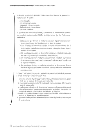 218 Governança: Gestão, Auditoria e Tecnologia da Informação
Governança em Tecnologia da Informação | Introdução ao COBIT®
v4.1 – Parte 1
7. (Analista Judiciário do TRT-15 FCC/2009) NÃO é um domínio de governança
no framework do COBIT:
a. monitoração.
b. requisitos e processos.
c. aquisição e implementação.
d. planejamento e organização.
e. entrega e suporte.
8. (Analista Área 2 BACEN FCC/2006) Com relação ao framework de auditoria
de tecnologia da informação COBIT, a definição correta dos Key Performance
Indicators é:
a. São aqueles que definem as medições que dizem à gerência se atingiram
ou não seu objetivo final acordado com as áreas de negócio.
b. São aqueles que definem as questões ou ações mais importantes que a
gerência deve controlar sob os pontos de vista estratégico, técnico, organi-
zacional ou procedural.
c. São aqueles que consistem no desenvolvimento de um método de pontuação
em que a organização pode proceder à auto-avaliação.
d. São aqueles que definem medições que determinam quão bem os processos
de tecnologia da informação estão desempenhando seu papel em alcançar
os objetivos propostos.
e. São aqueles que definem as mudanças necessárias ao desempenho dos pro-
cessos de negócio, após serem constatadas falhas que levaram a problemas
nestes processos.
9. (União ESAF/2008) Com relação à padronização, medição e controle de processos,
é correto afirmar que uma organização deve
a. medir o conjunto de práticas, procedimentos e políticas organizacionais, garan-
tindo que os objetivos do negócio sejam atingidos.
b. medir os processos com nível de maturidade mais baixos para definir a estra-
tégia da organização.
c. implementar indicadores de desempenho visando medições que informam à
alta administração o quanto os processos estão sendo bem executados, no
sentido de viabilizar o atendimento dos objetivos de negócios.
d. medir a diagonal principal da matriz de responsabilidades, com o objetivo de
associar os papéis às suas responsabilidades.
e. ignorar sua situação atual e identificar pontos onde é possível a implantação
de uma melhoria.
 
