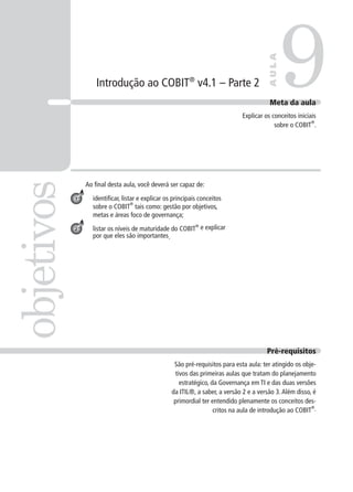 Introdução ao COBIT®
v4.1 – Parte 2
Ao ﬁnal desta aula, você deverá ser capaz de:
identiﬁcar, listar e explicar os principais conceitos
sobre o COBIT
®
tais como: gestão por objetivos,
metas e áreas foco de governança;
listar os níveis de maturidade do COBIT
®
e explicar
por que eles são importantes.
9objetivos
AULA
Meta da aula
Explicar os conceitos iniciais
sobre o COBIT
®
.
1
2
Pré-requisitos
São pré-requisitos para esta aula: ter atingido os obje-
tivos das primeiras aulas que tratam do planejamento
estratégico, da Governança em TI e das duas versões
da ITIL®, a saber, a versão 2 e a versão 3.Além disso, é
primordial ter entendido plenamente os conceitos des-
critos na aula de introdução ao COBIT
®
.
 