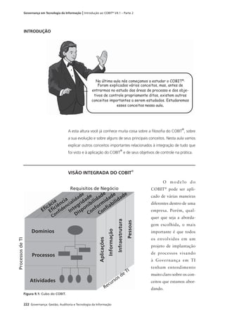222 Governança: Gestão, Auditoria e Tecnologia da Informação
Governança em Tecnologia da Informação | Introdução ao COBIT®
V4.1 – Parte 2
INTRODUÇÃO
A esta altura você já conhece muita coisa sobre a ﬁlosoﬁa do COBIT
®
, sobre
a sua evolução e sobre alguns de seus principais conceitos. Nesta aula vamos
explicar outros conceitos importantes relacionados à integração de tudo que
foi visto e à aplicação do COBIT
®
e de seus objetivos de controle na prática.
VISÃO INTEGRADA DO COBIT®
Na última aula nós começamos a estudar o COBIT®.
Foram explicados vários conceitos, mas, antes de
entrarmos no estudo das áreas de processo e dos obje-
tivos de controle propriamente ditos, existem outros
conceitos importantes a serem estudados. Estudaremos
esses conceitos nessa aula.
O modelo do
COBIT®
pode ser apli-
cado de várias maneiras
diferentes dentro de uma
empresa. Porém, qual-
quer que seja a aborda-
gem escolhida, o mais
importante é que todos
os envolvidos em um
projeto de implantação
de processos visando
à Governança em TI
tenham entendimento
muito claro sobre os con-
ceitos que estamos abor-
dando.
Eﬁcácia
Eﬁciência
Conﬁdencialidade
Integridade
Disponibilidade
Conform
idade
Conﬁabilidade
Aplicações
Informação
Infraestrutura
Pessoas
Domínios
Processos
Atividades
ProcessosdeTI
Requisitos de Negócio
Recursos de
TI
Figura 9.1: Cubo do COBIT.
 