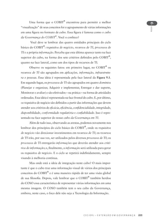 C E C I E R J – E X T E N S Ã O E M G O V E R N A N Ç A 223
AULA
9
Uma forma que o COBIT
®
encontrou para permitir a melhor
“visualização” de seus conceitos foi o agrupamento de várias informações
em uma ﬁgura no formato de cubo. Essa ﬁgura é famosa como o cubo
da Governança do COBIT
®
. Você o conhece?
Você deve se lembrar das quatro entidades principais do ciclo
básico do COBIT
®
: requisitos de negócio, recursos de TI, processos de
TI e a própria informação. Perceba que esta última aparece tanto na face
superior do cubo, na forma dos sete critérios deﬁnidos pelo COBIT
®
,
quanto na face lateral, como um dos tipos de recursos de TI.
Observe os seguintes fatos: em primeiro lugar, no COBIT
®
os
recursos de TI são agrupados em aplicações, informação, infraestrutu-
ra e pessoas. Essa ideia é representada pela face lateral da Figura 9.1.
Em segundo lugar, os processos de TI são agrupados em quatro domínios
(Planejar e organizar, Adquirir e implementar, Entregar e dar suporte,
Monitorar e avaliar) e são efetivados – na prática – na forma de atividades
ordenadas. Essa ideia é representada na face frontal do cubo. E, por último,
os requisitos de negócio são deﬁnidos a partir das informações que devem
atender aos critérios de eﬁcácia, eﬁciência, conﬁdencialidade, integridade,
disponibilidade, conformidade regulatória e conﬁabilidade. Isso é repre-
sentado na face superior do nosso cubo da Governança em TI.
Além de tudo isso, observando as arestas, podemos novamente nos
lembrar dos princípios do ciclo básico do COBIT
®
, onde os requisitos
de negócio vão direcionar investimentos em recursos de TI; os recursos
de TI irão, por sua vez, ser utilizados pelos diversos processos de TI; os
processos de TI entregarão informações que deverão atender aos crité-
rios de informação; e, ﬁnalmente, a informação será utilizada para gerar
os requisitos de negócio. E o ciclo se repetirá indeﬁnidamente, sempre
visando à melhoria contínua.
Mas onde está a ideia de integração neste cubo? O mais impor-
tante é que o cubo traz uma informação visual de vários dos principais
conceitos do COBIT
®
e é uma maneira rápida de ter uma visão global
de sua ﬁlosoﬁa. Depois, vale lembrar que o COBIT
®
também herdou
do COSO essa característica de representar várias informações em uma
mesma imagem. O COSO também tem o seu cubo da Governança,
embora, neste caso, o foco dele não seja a Tecnologia da Informação.
 