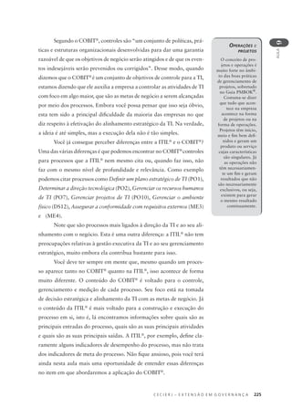 C E C I E R J – E X T E N S Ã O E M G O V E R N A N Ç A 225
AULA
9
Segundo o COBIT®
, controles são “um conjunto de políticas, prá-
ticas e estruturas organizacionais desenvolvidas para dar uma garantia
razoável de que os objetivos de negócio serão atingidos e de que os even-
tos indesejáveis serão prevenidos ou corrigidos”. Desse modo, quando
dizemos que o COBIT®
é um conjunto de objetivos de controle para a TI,
estamos dizendo que ele auxilia a empresa a controlar as atividades de TI
com foco em algo maior, que são as metas de negócio a serem alcançadas
por meio dos processos. Embora você possa pensar que isso seja óbvio,
esta tem sido a principal diﬁculdade da maioria das empresas no que
diz respeito à efetivação do alinhamento estratégico da TI. Na verdade,
a ideia é até simples, mas a execução dela não é tão simples.
Você já consegue perceber diferenças entre a ITIL®
e o COBIT®
?
Uma das várias diferenças é que podemos encontrar no COBIT®
controles
para processos que a ITIL®
nem mesmo cita ou, quando faz isso, não
faz com o mesmo nível de profundidade e relevância. Como exemplo
podemos citar processos como Deﬁnir um plano estratégico de TI (PO1),
Determinar a direção tecnológica (PO2), Gerenciar os recursos humanos
de TI (PO7), Gerenciar projetos de TI (PO10), Gerenciar o ambiente
físico (DS12), Assegurar a conformidade com requisitos externos (ME3)
e (ME4).
Note que são processos mais ligados à direção da TI e ao seu ali-
nhamento com o negócio. Esta é uma outra diferença: a ITIL®
não tem
preocupações relativas à gestão executiva da TI e ao seu gerenciamento
estratégico, muito embora ela contribua bastante para isso.
Você deve ter sempre em mente que, mesmo quando um proces-
so aparece tanto no COBIT®
quanto na ITIL®
, isso acontece de forma
muito diferente. O conteúdo do COBIT®
é voltado para o controle,
gerenciamento e medição de cada processo. Seu foco está na tomada
de decisão estratégica e alinhamento da TI com as metas de negócio. Já
o conteúdo da ITIL®
é mais voltado para a construção e execução do
processo em si, isto é, lá encontramos informações sobre quais são as
principais entradas do processo, quais são as suas principais atividades
e quais são as suas principais saídas. A ITIL®
, por exemplo, deﬁne cla-
ramente alguns indicadores de desempenho do processo, mas não trata
dos indicadores de meta do processo. Não ﬁque ansioso, pois você terá
ainda nesta aula mais uma oportunidade de entender essas diferenças
no item em que abordaremos a aplicação do COBIT®
.
OPERAÇÕES e
PROJETOS
O conceito de pro-
jetos e operações é
muito forte no âmbi-
to das boas práticas
de gerenciamento de
projetos, sobretudo
no Guia PMBOK®
.
Costuma-se dizer
que tudo que acon-
tece na empresa
acontece na forma
de projetos ou na
forma de operações.
Projetos têm início,
meio e ﬁm bem deﬁ-
nidos e geram um
produto ou serviço
cujas características
são singulares. Já
as operações não
têm necessariamen-
te um ﬁm e geram
resultados que não
são necessariamente
exclusivos, ou seja,
existem para gerar
o mesmo resultado
continuamente.
 