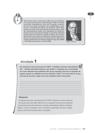 C E C I E R J – E X T E N S Ã O E M G O V E R N A N Ç A 227
AULA
9
Peter Druker nasceu na Áustria em 1909. Atuou principalmen-
te nas áreas da economia e administração, tendo se tornado
conhecido mundialmente como pai da gestão moderna.
Em seus livros, discutiu questões como a globalização, a lide-
rança e a motivação das pessoas nas empresas. Vários deles,
escritos há muitos anos, permanecem atuais até hoje e ainda
são frequentemente citados como bibliograﬁa de referência.
Druker atuou por mais de sete décadas, e suas ideias e ﬁlosoﬁas
inﬂuenciaram enormemente a gestão moderna. Ele escreveu
dezenas de livros e publicou centenas (ou milhares) de artigos.
Dois de seus últimos livros são The Daily Drucker: 366 Days of
Insight and Motivation for Getting the Right Things Done (2004)
e The Effective Executive in Action (2005).
Um exemplo de área de processo do COBIT®
é Identiﬁcar soluções automatizadas
(AI1 – Identify automated solutions), cujo objetivo é “assegurar que a necessidade
por novas aplicações seja analisada antes da sua aquisição, para que os requisitos de
negócio possam ser satisfeitos de forma eﬁciente e eﬁcaz”. Crie uma meta de TI para
essa área de processo e diga como seus resultados seriam mensurados.
Resposta
A resposta pode variar. Do próprio texto do COBIT®
, extraímos uma das metas que
ele cita para esta área. Meta: deﬁnir como os requisitos funcionais para aplicações
são transformados pela empresa em soluções automatizadas efetivas e eﬁcientes.
Métrica: número de projetos onde os benefícios pretendidos não foram obtidos
devido a premissas incorretas sobre os requisitos.
Atividade 1
1
Figura: P. Druker
 