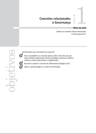 Conceitos relacionados
à Governança 1objetivos
AULA
Meta da aula
Explicar os conceitos iniciais relacionados
à Governança em TI.
1
2
3
Ao ﬁnal desta aula, você deverá ser capaz de:
listar e exempliﬁcar os conceitos básicos sobre o tema da aula, tais
como: eﬁciência operacional, eﬁcácia estratégica, processos, melhoria
contínua, normas, boas práticas e regulamentos;
descrever e explicar o conceito de alinhamento estratégico da TI;
aplicar o grid estratégico e a matriz de informação.
 