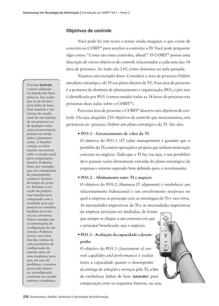 228 Governança: Gestão, Auditoria e Tecnologia da Informação
Governança em Tecnologia da Informação | Introdução ao COBIT®
V4.1 – Parte 2
Objetivos de controle
Você pode ler este texto e tentar ainda imaginar o que existe de
concreto no COBIT®
para auxiliar a controlar a TI. Você pode perguntar
algo como: “Como são esses controles, aﬁnal?” O COBIT®
possui uma
descrição de vários objetivos de controle relacionados a cada uma das 34
área de processo. Ao todo são 210, como dissemos na aula passada.
Vejamos um exemplo disso. Considere a área de processo Deﬁnir
um plano estratégico da TI (ou plano diretor de TI). Essa área de processo
é a primeira do domínio de planejamento e organização (PO), e por isso
é identiﬁcada por PO1 (vamos estudar todas as 34 áreas de processo nas
próximas duas aulas sobre o COBIT®
).
Para essa área de processo o COBIT®
descreve seis objetivos de con-
trole. Ou seja, daqueles 210 objetivos de controle que mencionamos, seis
pertencem ao processo Deﬁnir um plano estratégico da TI. São eles:
• PO1.1 - Gerenciamento de valor da TI
O objetivo do PO1.1 (IT value management) é garantir que o
portfólio da TI contém operações e projetos que tenham motivação
concreta no negócio. Tudo que a TI faz (ou seja, o seu portfólio)
deve possuir razão diretamente extraída do plano estratégico da
empresa e retorno esperado bem deﬁnido para o investimento.
• PO1.2 - Alinhamento entre TI e negócio
O objetivo do PO1.2 (Business-IT alignment) é estabelecer um
relacionamento bidirecional e um envolvimento recíproco no
qual a empresa se preocupe com as estratégias da TI e vice-versa.
As necessidades imperativas da TI e as necessidades imperativas
O termo BASELINE
é muito utilizado
no mundo das boas
práticas. Sua tradu-
ção ao pé da letra
seria linha de base.
Uma baseline é um
retrato do estado
atual de um sistema,
de um processo ou
de qualquer coisa
cujas características
possam ser mode-
ladas e parametri-
zadas. A baseline
contém as infor-
mações necessárias
sobre o estado atual
para comparações
futuras. Podemos
dizer, por exemplo,
que um cronograma
de planejamento
contém a baseline
de tempo do proje-
to. Durante a exe-
cução do projeto,
essa baseline será
comparada com a
realidade para que
possam ser tomadas
medidas preventi-
vas ou corretivas.
Outro exemplo são
as informações de
conﬁguração de um
sistema. Podemos
extrair uma base-
line dos valores de
cada parâmetro de
conﬁguração do
sistema antes de
uma mudança, para
que, em caso de
problema, o sistema
possa pelo menos
ser reconﬁgurado
conforme seu estado
anterior à mudança.
da empresa precisam ser mediadas, de forma
que sempre se chegue a um consenso em que
o principal beneﬁciado seja o negócio.
• PO1.3 - Avaliação da capacidade e desem-
penho
O objetivo do PO1.3 (Assessment of cur-
rent capability and performance) é avaliar
tanto a capacidade quanto o desempenho
da entrega de soluções e serviços pela TI, a ﬁm
de estabelecer linhas de base (BASELINES) para
comparação com os requisitos futuros, ou seja,
 