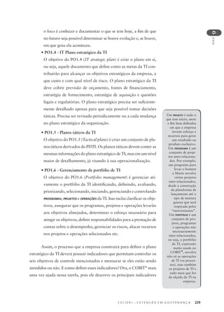 C E C I E R J – E X T E N S Ã O E M G O V E R N A N Ç A 229
AULA
9
o foco é conhecer e documentar o que se tem hoje, a ﬁm de que
no futuro seja possível determinar se houve evolução e, se houve,
em que grau ela aconteceu.
• PO1.4 - IT Plano estratégico da TI
O objetivo do PO1.4 (IT strategic plan) é criar o plano em si,
ou seja, aquele documento que deﬁne como as metas da TI con-
tribuirão para alcançar os objetivos estratégicos da empresa, a
que custo e com qual nível de risco. O plano estratégico da TI
deve cobrir previsão de orçamento, fontes de ﬁnanciamento,
estratégia de fornecimento, estratégia de aquisição e questões
legais e regulatórias. O plano estratégico precisa ser suﬁciente-
mente detalhado apenas para que seja possível tomar decisões
táticas. Precisa ser revisado periodicamente ou a cada mudança
no plano estratégico da organização.
• PO1.5 - Planos táticos da TI
O objetivo do PO1.5 (Tactical plans) é criar um conjunto de pla-
nos táticos derivados do PDTI. Os planos táticos devem conter as
mesmas informações do plano estratégico de TI, mas em um nível
maior de detalhamento, já visando à sua operacionalização.
• PO1.6 - Gerenciamento de portfólio de TI
O objetivo do PO1.6 (Portfolio management) é gerenciar ati-
vamente o portfólio da TI identiﬁcando, deﬁnindo, avaliando,
priorizando, selecionando, iniciando, gerenciando e controlando
PROGRAMAS, PROJETOS e OPERAÇÕES da TI. Isso inclui clariﬁcar os obje-
tivos, assegurar que os programas, projetos e operações levarão
aos objetivos almejados, determinar o esforço necessário para
atingir os objetivos, deﬁnir responsabilidades para a prestação de
contas sobre o desempenho, gerenciar os riscos, alocar recursos
nos projetos e operações selecionados etc.
Assim, o processo que a empresa construirá para deﬁnir o plano
estratégico da TI deverá possuir indicadores que permitam controlar os
seis objetivos de controle mencionados e mensurar se eles estão sendo
atendidos ou não. E como deﬁnir esses indicadores? Ora, o COBIT®
mais
uma vez ajuda nessa tarefa, pois ele descreve os principais indicadores
Um PROJETO é tudo o
que tem início, meio
e ﬁm bem deﬁnidos
em que a empresa
investe esforço e
recursos para gerar
um resultado ou
produto exclusivo.
Um PROGRAMA é um
conjunto de proje-
tos inter-relaciona-
dos. Por exemplo,
um programa para
levar o homem
a Marte envolve
vários projetos
inter-relacionados,
desde a construção
da plataforma de
lançamento até o
tipo de mistura
gasosa que será
respirada pelos
“marcionautas”.
Um PORTFÓLIO é um
conjunto de pro-
jetos, programas
e operações não
necessariamente
inter-relacionados,
ou seja, o portfólio
da TI, expressão
muito usada no
COBIT®
, envolve
não só as operações
de TI (os proces-
sos), mas também
os projetos de TI e
tudo mais que for
da alçada da TI na
empresa.
 