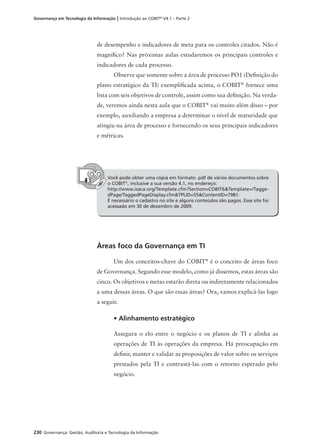 230 Governança: Gestão, Auditoria e Tecnologia da Informação
Governança em Tecnologia da Informação | Introdução ao COBIT®
V4.1 – Parte 2
de desempenho e indicadores de meta para os controles citados. Não é
magníﬁco? Nas próximas aulas estudaremos os principais controles e
indicadores de cada processo.
Observe que somente sobre a área de processo PO1 (Deﬁnição do
plano estratégico da TI) exempliﬁcada acima, o COBIT®
fornece uma
lista com seis objetivos de controle, assim como sua deﬁnição. Na verda-
de, veremos ainda nesta aula que o COBIT®
vai muito além disso – por
exemplo, auxiliando a empresa a determinar o nível de maturidade que
atingiu na área de processo e fornecendo os seus principais indicadores
e métricas.
Você pode obter uma cópia em formato .pdf de vários documentos sobre
o COBIT®
, inclusive a sua versão 4.1, no endereço:
http://www.isaca.org/Template.cfm?Section=COBIT6&Template=/Tagge-
dPage/TaggedPageDisplay.cfm&TPLID=55&ContentID=7981.
É necessário o cadastro no site e alguns conteúdos são pagos. Esse site foi
acessado em 30 de dezembro de 2009.
Áreas foco da Governança em TI
Um dos conceitos-chave do COBIT®
é o conceito de áreas foco
de Governança. Segundo esse modelo, como já dissemos, estas áreas são
cinco. Os objetivos e metas estarão direta ou indiretamente relacionados
a uma dessas áreas. O que são essas áreas? Ora, vamos explicá-las logo
a seguir.
• Alinhamento estratégico
Assegura o elo entre o negócio e os planos de TI e alinha as
operações de TI às operações da empresa. Há preocupação em
deﬁnir, manter e validar as proposições de valor sobre os serviços
prestados pela TI e contrastá-las com o retorno esperado pelo
negócio.
 