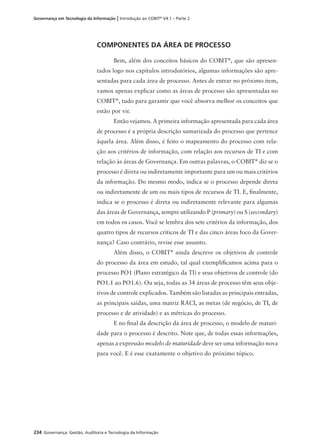 234 Governança: Gestão, Auditoria e Tecnologia da Informação
Governança em Tecnologia da Informação | Introdução ao COBIT®
V4.1 – Parte 2
COMPONENTES DA ÁREA DE PROCESSO
Bem, além dos conceitos básicos do COBIT®
, que são apresen-
tados logo nos capítulos introdutórios, algumas informações são apre-
sentadas para cada área de processo. Antes de entrar no próximo item,
vamos apenas explicar como as áreas de processo são apresentadas no
COBIT®
, tudo para garantir que você absorva melhor os conceitos que
estão por vir.
Então vejamos. A primeira informação apresentada para cada área
de processo é a própria descrição sumarizada do processo que pertence
àquela área. Além disso, é feito o mapeamento do processo com rela-
ção aos critérios de informação, com relação aos recursos de TI e com
relação às áreas de Governança. Em outras palavras, o COBIT®
diz se o
processo é direta ou indiretamente importante para um ou mais critérios
da informação. Do mesmo modo, indica se o processo depende direta
ou indiretamente de um ou mais tipos de recursos de TI. E, ﬁnalmente,
indica se o processo é direta ou indiretamente relevante para algumas
das áreas de Governança, sempre utilizando P (primary) ou S (secondary)
em todos os casos. Você se lembra dos sete critérios da informação, dos
quatro tipos de recursos críticos de TI e das cinco áreas foco da Gover-
nança? Caso contrário, revise esse assunto.
Além disso, o COBIT®
ainda descreve os objetivos de controle
do processo da área em estudo, tal qual exempliﬁcamos acima para o
processo PO1 (Plano estratégico da TI) e seus objetivos de controle (do
PO1.1 ao PO1.6). Ou seja, todas as 34 áreas de processo têm seus obje-
tivos de controle explicados. Também são listadas as principais entradas,
as principais saídas, uma matriz RACI, as metas (de negócio, de TI, de
processo e de atividade) e as métricas do processo.
E no ﬁnal da descrição da área de processo, o modelo de maturi-
dade para o processo é descrito. Note que, de todas essas informações,
apenas a expressão modelo de maturidade deve ser uma informação nova
para você. E é esse exatamente o objetivo do próximo tópico.
 