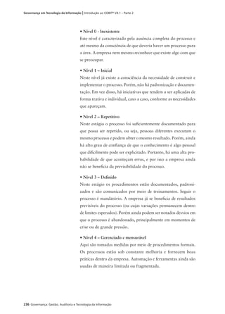 236 Governança: Gestão, Auditoria e Tecnologia da Informação
Governança em Tecnologia da Informação | Introdução ao COBIT®
V4.1 – Parte 2
• Nível 0 - Inexistente
Este nível é caracterizado pela ausência completa do processo e
até mesmo da consciência de que deveria haver um processo para
a área. A empresa nem mesmo reconhece que existe algo com que
se preocupar.
• Nível 1 – Inicial
Neste nível já existe a consciência da necessidade de construir e
implementar o processo. Porém, não há padronização e documen-
tação. Em vez disso, há iniciativas que tendem a ser aplicadas de
forma reativa e individual, caso a caso, conforme as necessidades
que apareçam.
• Nível 2 – Repetitivo
Neste estágio o processo foi suﬁcientemente documentado para
que possa ser repetido, ou seja, pessoas diferentes executam o
mesmo processo e podem obter o mesmo resultado. Porém, ainda
há alto grau de conﬁança de que o conhecimento é algo pessoal
que diﬁcilmente pode ser explicitado. Portanto, há uma alta pro-
babilidade de que aconteçam erros, e por isso a empresa ainda
não se beneﬁcia da previsibilidade do processo.
• Nível 3 – Deﬁnido
Neste estágio os procedimentos estão documentados, padroni-
zados e são comunicados por meio de treinamentos. Seguir o
processo é mandatório. A empresa já se beneﬁcia de resultados
previsíveis do processo (ou cujas variações permanecem dentro
de limites esperados). Porém ainda podem ser notados desvios em
que o processo é abandonado, principalmente em momentos de
crise ou de grande pressão.
• Nível 4 – Gerenciado e mensurável
Aqui são tomadas medidas por meio de procedimentos formais.
Os processos estão sob constante melhoria e fornecem boas
práticas dentro da empresa. Automação e ferramentas ainda são
usadas de maneira limitada ou fragmentada.
 