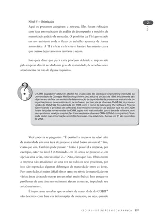 C E C I E R J – E X T E N S Ã O E M G O V E R N A N Ç A 237
AULA
9
Nível 5 – Otimizado
Aqui os processos atingiram o nirvana. Eles foram reﬁnados
com base em resultados de análise de desempenho e modelos de
maturidade padrão de mercado. O portfólio da TI é gerenciado
em um ambiente onde o ﬂuxo de trabalho acontece de forma
automática. A TI é eﬁcaz e eﬁciente e fornece ferramentas para
que outros departamentos também o sejam.
Isso quer dizer que para cada processo deﬁnido e implantado
pela empresa deverá ser dado um grau de maturidade, de acordo com o
atendimento ou não de alguns requisitos.
O CMM (Capability Maturity Model) foi criado pelo SEI (Software Engineering Institute) da
Universidade de Carnegie Mellon (http://www.cmu.edu) na década de 1980. Inicialmente seu
objetivo era deﬁnir um modelo de determinação de capacidades de processos e maturidade de
organizações no desenvolvimento de software; por isso, ele se chamava CMM-SW. A primeira
versão do CMM-SW foi publicada em 1989, com o nome de Managing the Software Process
(Gerenciando o processo de software). Esse modelo tornou-se tão popular que no ano 2000
foram lançadas novas versões do CMM, agora não mais voltadas para a área de software, mas
para produtos, serviços e aquisições. Essas versões se chamam CMM-I (CMM - Integration). Você
pode obter mais informações em http://www.sei.cmu.edu/cmmi. Acesso em 01 de novembro
de 2009.
Você poderia se perguntar: "É possível a empresa ter nível alto
de maturidade em uma área de processo e nível baixo em outra?" Sim,
claro que sim. Também pode pensar: "Então é possível a empresa, por
exemplo, estar no nível 5 (Otimizado) em 33 áreas de processo e, em
apenas uma delas, estar no nível 2..." Não, claro que não. Obviamente
a empresa não amadurece de uma vez só todos os seus processos, por
isso são esperadas algumas diferenças de maturidade entre as áreas.
Por outro lado, é muito difícil elevar tanto os níveis de maturidade em
várias áreas deixando outras em um nível muito baixo. Isso porque os
problemas de uma área normalmente afetam as outras, impedindo seu
amadurecimento.
É importante ressaltar que os níveis de maturidade do COBIT®
são descritos com base em informações de mercado, ou seja, quando
 