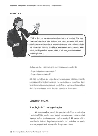 22 Governança: Gestão, Auditoria e Tecnologia da Informação
Governança em Tecnologia da Informação | Conceitos relacionados à Governança em TI
As duas questões mais importantes em nossas primeiras aulas são:
• O que é planejamento estratégico?
• O que é Governança em TI?
Não é por coincidência que nossas duas primeiras aulas são voltadas a responder
a essas questões. Nesta primeira aula nós vamos tratar do conceito de plane-
jamento estratégico organizacional, com ênfase no planejamento estratégico
da TI. Na segunda aula iremos discutir o conceito de Governança.
CONCEITOS INICIAIS
A evolução da TI nas organizações
Vários autores buscaram deﬁnir a evolução da TI nas organizações.
Laurindo (2008) considera uma série de outros estudos e apresenta divi-
sões que podem ser vistas como eras da evolução da TI. Vamos utilizar
uma divisão derivada daquelas apresentadas em Laurindo e que servirá
bem aos propósitos de nossas aulas de agora em diante.
INTRODUÇÃO
Você já deve ter ouvido em algum lugar que hoje em dia a TI é cada
vez mais importante para todas as empresas. Nesta aula você apren-
derá como se pode medir de maneira objetiva o nível de importância
da TI em uma empresa através de ferramentas muito simples. Além
disso, você aprenderá o que é, aﬁnal, o tão almejado alinhamento
estratégico da TI.
 