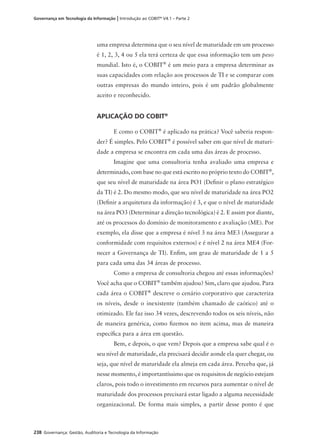 238 Governança: Gestão, Auditoria e Tecnologia da Informação
Governança em Tecnologia da Informação | Introdução ao COBIT®
V4.1 – Parte 2
uma empresa determina que o seu nível de maturidade em um processo
é 1, 2, 3, 4 ou 5 ela terá certeza de que essa informação tem um peso
mundial. Isto é, o COBIT®
é um meio para a empresa determinar as
suas capacidades com relação aos processos de TI e se comparar com
outras empresas do mundo inteiro, pois é um padrão globalmente
aceito e reconhecido.
APLICAÇÃO DO COBIT®
E como o COBIT®
é aplicado na prática? Você saberia respon-
der? É simples. Pelo COBIT®
é possível saber em que nível de maturi-
dade a empresa se encontra em cada uma das áreas de processo.
Imagine que uma consultoria tenha avaliado uma empresa e
determinado, com base no que está escrito no próprio texto do COBIT®
,
que seu nível de maturidade na área PO1 (Deﬁnir o plano estratégico
da TI) é 2. Do mesmo modo, que seu nível de maturidade na área PO2
(Deﬁnir a arquitetura da informação) é 3, e que o nível de maturidade
na área PO3 (Determinar a direção tecnológica) é 2. E assim por diante,
até os processos do domínio de monitoramento e avaliação (ME). Por
exemplo, ela disse que a empresa é nível 3 na área ME3 (Assegurar a
conformidade com requisitos externos) e é nível 2 na área ME4 (For-
necer a Governança de TI). Enﬁm, um grau de maturidade de 1 a 5
para cada uma das 34 áreas de processo.
Como a empresa de consultoria chegou até essas informações?
Você acha que o COBIT®
também ajudou? Sim, claro que ajudou. Para
cada área o COBIT®
descreve o cenário corporativo que caracteriza
os níveis, desde o inexistente (também chamado de caótico) até o
otimizado. Ele faz isso 34 vezes, descrevendo todos os seis níveis, não
de maneira genérica, como ﬁzemos no item acima, mas de maneira
especíﬁca para a área em questão.
Bem, e depois, o que vem? Depois que a empresa sabe qual é o
seu nível de maturidade, ela precisará decidir aonde ela quer chegar, ou
seja, que nível de maturidade ela almeja em cada área. Perceba que, já
nesse momento, é importantíssimo que os requisitos de negócio estejam
claros, pois todo o investimento em recursos para aumentar o nível de
maturidade dos processos precisará estar ligado a alguma necessidade
organizacional. De forma mais simples, a partir desse ponto é que
 