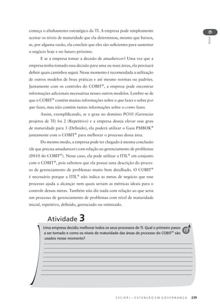 C E C I E R J – E X T E N S Ã O E M G O V E R N A N Ç A 239
AULA
9
Atividade 3
começa o alinhamento estratégico da TI. A empresa pode simplesmente
aceitar os níveis de maturidade que ela determinou, mesmo que baixos,
se, por alguma razão, ela concluir que eles são suﬁcientes para sustentar
o negócio hoje e no futuro próximo.
E se a empresa tomar a decisão de amadurecer? Uma vez que a
empresa tenha tomado essa decisão para uma ou mais áreas, ela precisará
deﬁnir quais caminhos seguir. Nesse momento é recomendada a utilização
de outros modelos de boas práticas e até mesmo normas ou padrões.
Juntamente com os controles do COBIT®
, a empresa pode encontrar
informações adicionais necessárias nesses outros modelos. Lembre-se de
que o COBIT®
contém muitas informações sobre o que fazer e sobre por
que fazer, mas não contém tantas informações sobre o como fazer.
Assim, exempliﬁcando, se o grau no domínio PO10 (Gerenciar
projetos de TI) foi 2 (Repetitivo) e a empresa deseja elevar esse grau
de maturidade para 3 (Deﬁnido), ela poderá utilizar o Guia PMBOK®
juntamente com o COBIT®
para melhorar o processo dessa área.
Do mesmo modo, a empresa pode ter chegado à mesma conclusão
(de que precisa amadurecer) com relação ao gerenciamento de problemas
(DS10 do COBIT®
). Nesse caso, ela pode utilizar a ITIL®
em conjunto
com o COBIT®
, pois sabemos que ela possui uma descrição do proces-
so de gerenciamento de problemas muito bem detalhado. O COBIT®
é necessário porque a ITIL®
não indica as metas de negócio que esse
processo ajuda a alcançar nem quais seriam as métricas ideais para o
controle dessas metas. Também não diz nada com relação ao que seria
um processo de gerenciamento de problemas com nível de maturidade
inicial, repetitivo, deﬁnido, gerenciado ou otimizado.
Uma empresa decidiu melhorar todos os seus processos de TI. Qual o primeiro passo
a ser tomado e como os níveis de maturidade das áreas de processo do COBIT®
são
usados nesse momento?
2
 