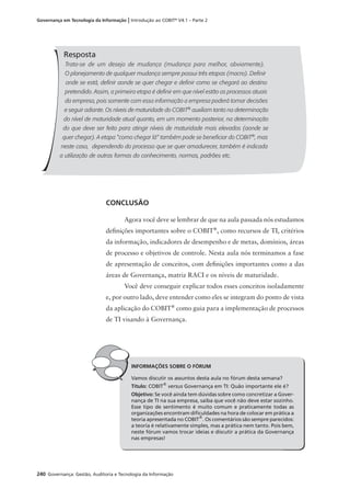 240 Governança: Gestão, Auditoria e Tecnologia da Informação
Governança em Tecnologia da Informação | Introdução ao COBIT®
V4.1 – Parte 2
Resposta
Trata-se de um desejo de mudança (mudança para melhor, obviamente).
O planejamento de qualquer mudança sempre possui três etapas (macro). Deﬁnir
onde se está, deﬁnir aonde se quer chegar e deﬁnir como se chegará ao destino
pretendido. Assim, a primeira etapa é deﬁnir em que nível estão os processos atuais
da empresa, pois somente com essa informação a empresa poderá tomar decisões
e seguir adiante. Os níveis de maturidade do COBIT®
auxiliam tanto na determinação
do nível de maturidade atual quanto, em um momento posterior, na determinação
do que deve ser feito para atingir níveis de maturidade mais elevados (aonde se
quer chegar). A etapa "como chegar lá" também pode se beneﬁciar do COBIT®
, mas
neste caso, dependendo do processo que se quer amadurecer, também é indicada
a utilização de outras formas do conhecimento, normas, padrões etc.
CONCLUSÃO
Agora você deve se lembrar de que na aula passada nós estudamos
deﬁnições importantes sobre o COBIT®
, como recursos de TI, critérios
da informação, indicadores de desempenho e de metas, domínios, áreas
de processo e objetivos de controle. Nesta aula nós terminamos a fase
de apresentação de conceitos, com deﬁnições importantes como a das
áreas de Governança, matriz RACI e os níveis de maturidade.
Você deve conseguir explicar todos esses conceitos isoladamente
e, por outro lado, deve entender como eles se integram do ponto de vista
da aplicação do COBIT®
como guia para a implementação de processos
de TI visando à Governança.
INFORMAÇÕES SOBRE O FÓRUM
Vamos discutir os assuntos desta aula no fórum desta semana?
Título: COBIT®
versus Governança em TI: Quão importante ele é?
Objetivo: Se você ainda tem dúvidas sobre como concretizar a Gover-
nança de TI na sua empresa, saiba que você não deve estar sozinho.
Esse tipo de sentimento é muito comum e praticamente todas as
organizações encontram diﬁculdades na hora de colocar em prática a
teoria apresentada no COBIT®
. Os comentários são sempre parecidos:
a teoria é relativamente simples, mas a prática nem tanto. Pois bem,
neste fórum vamos trocar ideias e discutir a prática da Governança
nas empresas!
 