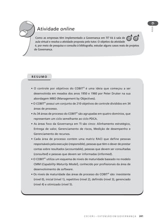 C E C I E R J – E X T E N S Ã O E M G O V E R N A N Ç A 241
AULA
9
Como as empresas têm implementado a Governança em TI? Vá à sala de
aula virtual e resolva a atividade proposta pelo tutor. O objetivo da atividade
é, por meio de pesquisa e consulta à bibliograﬁa, estudar alguns casos reais de projetos
de Governança.
Atividade online
C 1 2
• O controle por objetivos do COBIT®
é uma ideia que começou a ser
desenvolvida em meados dos anos 1950 e 1960 por Peter Druker na sua
abordagem MBO (Management by Objectives).
• O COBIT®
possui um conjunto de 210 objetivos de controle divididos em 34
áreas de processo.
• As 34 áreas de processo do COBIT®
são agrupadas em quatro domínios, que
representam um ciclo semelhante ao ciclo PDCA.
• As áreas foco da Governança em TI são cinco: Alinhamento estratégico,
Entrega de valor, Gerenciamento de riscos, Medição de desempenho e
Gerenciamento de recursos.
• Cada área de processo contém uma matriz RACI que define pessoas
responsáveis pela execução (responsible), pessoas que têm o dever de prestar
contas sobre resultados (accountable), pessoas que devem ser consultadas
(consulted) e pessoas que devem ser informadas (informed).
• O COBIT®
utiliza um esquema de níveis de maturidade baseado no modelo
CMM (Capability Maturity Model), conhecido por proﬁssionais da área de
desenvolvimento de software.
• Os níveis de maturidade das áreas de processo do COBIT®
são: inexistente
(nível 0), inicial (nível 1), repetitivo (nível 2), deﬁnido (nível 3), gerenciado
(nível 4) e otimizado (nível 5).
R E S U M O
 