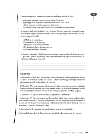 C E C I E R J – E X T E N S Ã O E M G O V E R N A N Ç A 243
AULA
9
4) Qual das seguintes frases melhor descreve a ideia de entrega de valor?
a) Entregar o serviço com orçamento abaixo do previsto.
b) Entregar mais do que foi acordado, com custo e risco baixos.
c) Usar sistemas terceirizados para reduzir custos.
d) Entregar o que foi acordado com custo aceitável e risco gerenciado.
5) (Analista Judiciário do TRT-15 FCC/2009) As diretrizes gerenciais do COBIT®
para
indicar onde um processo se encontra e onde se deseja chegar estabelecem o uso da
ferramenta denominada
a) Modelo de maturidade.
b) Fatores críticos de sucesso.
c) Objetivos de controle detalhados.
d) Indicadores-chaves de desempenho.
e) Indicadores-chaves de metas.
6) Analise a aﬁrmação: “O alinhamento estratégico é uma área foco da Governança em
TI que visa a garantir que haverá uma capacidade ótima da TI para que ela atenda às
estratégias e táticas da empresa.”
Respostas
1) Alternativa “c”. O COBIT®
é compatível com regulamentos e leis mundiais que afetam
a área de TI em todo o mundo, tais como a Lei Sarbanes-Oxley, por exemplo. Ele deﬁne
objetivos de controle e não práticas de controle.
2) Alternativa “b”. A empresa pode deﬁnir onde ela está e aonde quer chegar com relação ao
processo (objetivo de melhoria) e, após (ou durante) a execução de ações de melhoria o modelo
pode ser usado para mensurar em que nível a empresa se encontra (aonde já chegou).
3) Alternativa “d”. Decorre diretamente da própria missão do COBIT®
.
4) Alternativa “d”. Entregar mais do que foi acordado não é visto como uma boa prática,
pois envolve recursos da empresa (que poderiam ser alocados em outros serviços) sem o
devido retorno. O custo deve ser aceitável e não necessariamente baixo. O risco precisa ser
gerenciado e não necessariamente baixo.
5) Alternativa “a”. O enunciado trás a deﬁnição de modelo de maturidade.
6) Aﬁrmação falsa. A área de Governança em questão é o Gerenciamento de recursos.
 