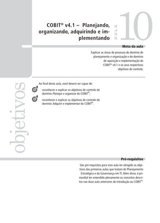 COBIT®
v4.1 – Planejando,
organizando, adquirindo e im-
plementando
Ao ﬁnal desta aula, você deverá ser capaz de:
reconhecer e explicar os objetivos de controle do
domínio Planejar e organizar do COBIT
®
;
reconhecer e explicar os objetivos de controle do
domínio Adquirir e implementar do COBIT
®
.
10objetivos
AULA
Meta da aula
Explicar as áreas de processo do domínio de
planejamento e organização e do domínio
de aquisição e implementação do
COBIT®
v4.1 e os seus respectivos
objetivos de controle.
1
2
Pré-requisitos
São pré-requisitos para esta aula ter atingido os obje-
tivos das primeiras aulas que tratam do Planejamento
Estratégico e da Governança em TI.Além disso, é pri-
mordial ter entendido plenamente os conceitos descri-
tos nas duas aula anteriores de introdução ao COBIT
®
.
 