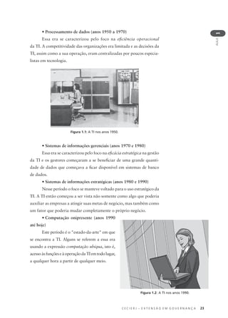 C E C I E R J – E X T E N S Ã O E M G O V E R N A N Ç A 23
AULA
1
• Processamento de dados (anos 1950 a 1970)
Essa era se caracterizou pelo foco na eﬁciência operacional
da TI. A competitividade das organizações era limitada e as decisões da
TI, assim como a sua operação, eram centralizadas por poucos especia-
listas em tecnologia.
• Sistemas de informações gerenciais (anos 1970 e 1980)
Essa era se caracterizou pelo foco na eﬁcácia estratégica na gestão
da TI e os gestores começaram a se beneﬁciar de uma grande quanti-
dade de dados que começava a ﬁcar disponível em sistemas de banco
de dados.
• Sistemas de informações estratégicas (anos 1980 e 1990)
Nesse período o foco se manteve voltado para o uso estratégico da
TI. A TI então começou a ser vista não somente como algo que poderia
auxiliar as empresas a atingir suas metas de negócio, mas também como
um fator que poderia mudar completamente o próprio negócio.
• Computação onipresente (anos 1990
até hoje)
Este período é o "estado-da-arte" em que
se encontra a TI. Alguns se referem a essa era
usando a expressão computação ubíqua, isto é,
acessoàsfunçõeseàoperaçãodaTIemtodolugar,
a qualquer hora a partir de qualquer meio.
Figura 1.1: A TI nos anos 1950.
Figura 1.2: A TI nos anos 1990.
 
