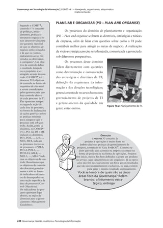 248 Governança: Gestão, Auditoria e Tecnologia da Informação
Governança em Tecnologia da Informação | COBIT®
v4.1 – Planejando, organizando, adquirindo e
implementando
Segundo o COBIT®,
controle é “o conjunto
de políticas, proce-
dimentos, práticas e
estruturas organizacio-
nais desenvolvidas para
dar garantia razoável
de que os objetivos de
negócio serão atingidos
e de que os eventos
indesejáveis serão pre-
venidos ou detectados
e corrigidos”. Um obje-
tivo de controle deﬁne
o resultado desejado
ou o propósito a ser
atingido através do con-
trole. O COBIT® v4.1
descreve 210 objetivos
de controle na forma de
requisitos de alto nível
a serem considerados
pelos gestores para que
haja controle efetivo
de cada processo de TI.
Eles aparecem sempre
na segunda seção de
cada área de processo,
na forma de declarações
de ações genéricas sobre
as práticas mínimas
para assegurar que o
processo está sob con-
trole. Assim, como já
dissemos, no COBIT®
v4.1, PO, AI, DS e ME
indicam os domínios;
PO1, PO2, ..., AI1, ...,
ME3, ME4, indicam
os processos (ou áreas
de processo); e PO1.1,
PO1.2, PO1.3, ...,
PO10.14, AI1.1, ...,
ME1.1, ..., ME4.7 indi-
cam os objetivos de con-
trole. Ressaltamos que
os objetivos de controle
são descritos generica-
mente e não na forma
de indicadores de meta
ou de desempenho em
uma seção especíﬁca da
área de processo (Con-
trol Objectives).
Os indicadores do pro-
cesso aparecem logo
abaixo, na seção de
diretrizes para o geren-
ciamento (Management
Guidelines).
PLANEJAR E ORGANIZAR (PO – PLAN AND ORGANISE)
Os processos do domínio de planejamento e organização
(PO – Plan and organise) cobrem as diretrizes, estratégias e táticas
da empresa, além de lidar com questões sobre como a TI pode
contribuir melhor para atingir as metas de negócio. A realização
da visão estratégica precisa ser planejada, comunicada e gerenciada
sob diferentes perspectivas.
Os processos desse domínio
lidam diretamente com questões
como determinação e comunicação
das estratégias e diretrizes da TI;
deﬁnição da arquitetura da infor-
mação e das direções tecnológicas;
gerenciamento de recursos humanos;
gerenciamento de projetos de TI
e gerenciamento da qualidade em
geral, entre outros.
Figura 10.2: Planejamento de TI.
OPERAÇÕES
e PROJETOS. O conceito de
projetos e operações é muito forte no
âmbito das boas práticas de gerenciamento de
projetos, sobretudo no Guia PMBOK®
. Costuma-se
dizer que tudo que acontece na empresa acontece na
forma de projetos ou na forma de operações. Projetos
têm início, meio e ﬁm bem deﬁnidos e geram um produto
ou serviço cujas características são singulares. Já as opera-
ções não têm necessariamente um ﬁm e geram resultados
que não são necessariamente exclusivos, ou seja, existem
para gerar o mesmo resultado continuamente.
Você se lembra de quais são as cinco
áreas foco da Governança? Relem-
brando: alinhamento estra-
tégico, entrega
t
o
q
 