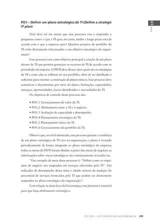 C E C I E R J – E X T E N S Ã O E M G O V E R N A N Ç A 249
AULA
10
PO1 – Deﬁnir um plano estratégico de TI (Deﬁne a strategic
IT plan)
Você deve ter em mente que esse processo visa a responder a
perguntas como: o que a TI quer, no curto, médio e longo prazo está de
acordo com o que a empresa quer? Quantos projetos do portfólio da
TI estão diretamente relacionados a um objetivo estratégico da organi-
zação?
Esse processo tem como objetivo principal a criação de um plano
diretor de TI que permita gerenciar os recursos de TI de acordo com as
prioridades da empresa. O PDTI deve deixar claro quais são as estratégias
da TI e como elas se reﬂetem no seu portfólio, além de ser detalhado o
suﬁciente para orientar a construção de planos táticos. Esse processo deve
comunicar e documentar, por meio do plano, limitações, capacidades,
ameaças, oportunidades, riscos identiﬁcados e necessidades da TI.
Os objetivos de controle desse processo são:
• PO1.1 Gerenciamento de valor da TI.
• PO1.2 Alinhamento entre a TI e o negócio.
• PO1.3 Avaliação de capacidade e desempenho.
• PO1.4 Planejamento estratégico da TI.
• PO1.5 Planejamento tático da TI.
• PO1.6 Gerenciamento do portfólio da TI.
Observe que, no nível otimizado, esse processo garante a existência
de um plano estratégico de TI vivo na organização; o plano é revisado
periodicamente de forma integrada ao plano estratégico da empresa;
todas as metas do PDTI foram obtidas a partir das metas de negócio; as
informações sobre riscos estratégicos são continuamente revisadas etc.
"Um exemplo de meta desse processo é: "Deﬁnir como os requi-
sitos de negócio são mapeados em serviços oferecidos pela TI". Um
indicador de desempenho dessa meta é obtido através da medição do
percentual de serviços fornecidos pela TI que podem ser diretamente
mapeados no plano estratégico da organização".
Com relação às áreas foco da Governança, esse processo é essencial
para que haja alinhamento estratégico.
 
