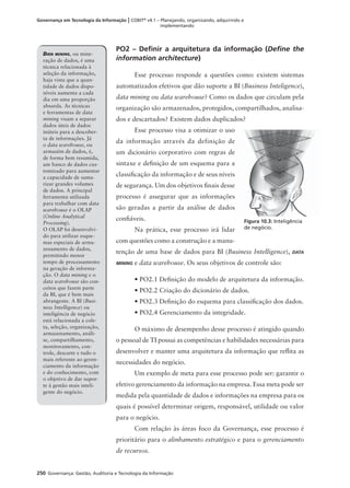 250 Governança: Gestão, Auditoria e Tecnologia da Informação
Governança em Tecnologia da Informação | COBIT®
v4.1 – Planejando, organizando, adquirindo e
implementando
PO2 – Deﬁnir a arquitetura da informação (Deﬁne the
information architecture)
Esse processo responde a questões como: existem sistemas
automatizados efetivos que dão suporte a BI (Business Inteligence),
data mining ou data warehouse? Como os dados que circulam pela
organização são armazenados, protegidos, compartilhados, analisa-
dos e descartados? Existem dados duplicados?
Esse processo visa a otimizar o uso
da informação através da definição de
um dicionário corporativo com regras de
sintaxe e deﬁnição de um esquema para a
classiﬁcação da informação e de seus níveis
de segurança. Um dos objetivos ﬁnais desse
processo é assegurar que as informações
são geradas a partir da análise de dados
conﬁáveis.
Na prática, esse processo irá lidar
com questões como a construção e a manu-
tenção de uma base de dados para BI (Business Intelligence), DATA
MINING e data warehouse. Os seus objetivos de controle são:
• PO2.1 Deﬁnição do modelo de arquitetura da informação.
• PO2.2 Criação do dicionário de dados.
• PO2.3 Deﬁnição do esquema para classiﬁcação dos dados.
• PO2.4 Gerenciamento da integridade.
O máximo de desempenho desse processo é atingido quando
o pessoal de TI possui as competências e habilidades necessárias para
desenvolver e manter uma arquitetura da informação que reﬂita as
necessidades do negócio.
Um exemplo de meta para esse processo pode ser: garantir o
efetivo gerenciamento da informação na empresa. Essa meta pode ser
medida pela quantidade de dados e informações na empresa para os
quais é possível determinar origem, responsável, utilidade ou valor
para o negócio.
Com relação às áreas foco da Governança, esse processo é
prioritário para o alinhamento estratégico e para o gerenciamento
de recursos.
DATA MINING, ou mine-
ração de dados, é uma
técnica relacionada à
seleção da informação,
haja vista que a quan-
tidade de dados dispo-
níveis aumenta a cada
dia em uma proporção
absurda. As técnicas
e ferramentas de data
mining visam a separar
dados úteis de dados
inúteis para a descober-
ta de informações. Já
o data warehouse, ou
armazém de dados, é,
de forma bem resumida,
um banco de dados cus-
tomizado para aumentar
a capacidade de suma-
rizar grandes volumes
de dados. A principal
ferramenta utilizada
para trabalhar com data
warehouse é o OLAP
(Online Analytical
Processing).
O OLAP foi desenvolvi-
do para utilizar esque-
mas especiais de arma-
zenamento de dados,
permitindo menor
tempo de processamento
na geração de informa-
ção. O data mining e o
data warehouse são con-
ceitos que fazem parte
da BI, que é bem mais
abrangente. A BI (Busi-
ness Intelligence) ou
inteligência de negócio
está relacionada a cole-
ta, seleção, organização,
armazenamento, análi-
se, compartilhamento,
monitoramento, con-
trole, descarte e tudo o
mais referente ao geren-
ciamento da informação
e do conhecimento, com
o objetivo de dar supor-
te à gestão mais inteli-
gente do negócio.
Figura 10.3: Inteligência
de negócio.
 
