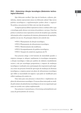 C E C I E R J – E X T E N S Ã O E M G O V E R N A N Ç A 251
AULA
10
PO3 – Determinar direção tecnológica (Determine techno-
logical direction)
Que fabricante escolher? Que tipo de hardware, software, pla-
taforma, sistema operacional, marca ou fabricante adotar? Que novos
padrões tecnológicos e regulamentações podem afetar o negócio?
Na prática, esse processo irá lidar com esse tipo de questões.
A empresa precisa deﬁnir expectativas claras e realistas sobre o que
a tecnologia pode oferecer em termos de produtos e serviços. Uma boa
prática é comunicar essas expectativas através de um plano que contenha
informações sobre a arquitetura de sistemas, planejamento de aquisições,
padrões em uso etc. Os principais objetivos de controle são:
• PO3.1 Planejamento da direção tecnológica.
• PO3.2 Planejamento da infraestrutura tecnológica.
• PO3.3 Monitoramento das tendências.
• PO3.4 Acompanhamento de padrões tecnológicos.
• PO3.5 Atuação do comitê de arquitetura da TI.
Esse processo atinge o nível máximo de maturidade quando: a
empresa consegue se adequar rapidamente às tecnologias emergentes;
a direção tecnológica é dada por padrões da indústria mundialmente
aceitos e não por tecnologias proprietárias; o impacto de mudanças
tecnológicas é analisado com a participação dos responsáveis pelo negó-
cio; existe um processo formal de aprovação de mudanças de diretrizes
tecnológicas; a empresa possui um plano de infraestrutura tecnológica
que reﬂete as necessidades de negócio e que pode ser modiﬁcado para
reﬂetir mudanças de cenário etc.
Uma meta para esse processo é: desenvolver e implementar um
plano de infraestrutura tecnológica. O sucesso dessa meta pode ser medi-
do pelo número de plataformas tecnológicas em uso na organização que
estão em acordo com o plano implementado.
Esse processo é essencial para a Governança principalmente por
causa do gerenciamento de recursos.
 