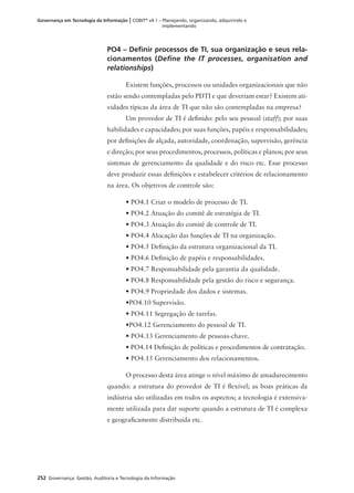 252 Governança: Gestão, Auditoria e Tecnologia da Informação
Governança em Tecnologia da Informação | COBIT®
v4.1 – Planejando, organizando, adquirindo e
implementando
PO4 – Deﬁnir processos de TI, sua organização e seus rela-
cionamentos (Deﬁne the IT processes, organisation and
relationships)
Existem funções, processos ou unidades organizacionais que não
estão sendo contempladas pelo PDTI e que deveriam estar? Existem ati-
vidades típicas da área de TI que não são contempladas na empresa?
Um provedor de TI é deﬁnido: pelo seu pessoal (staff); por suas
habilidades e capacidades; por suas funções, papéis e responsabilidades;
por deﬁnições de alçada, autoridade, coordenação, supervisão, gerência
e direção; por seus procedimentos, processos, políticas e planos; por seus
sistemas de gerenciamento da qualidade e do risco etc. Esse processo
deve produzir essas deﬁnições e estabelecer critérios de relacionamento
na área. Os objetivos de controle são:
• PO4.1 Criar o modelo de processo de TI.
• PO4.2 Atuação do comitê de estratégia de TI.
• PO4.3 Atuação do comitê de controle de TI.
• PO4.4 Alocação das funções de TI na organização.
• PO4.5 Deﬁnição da estrutura organizacional da TI.
• PO4.6 Deﬁnição de papéis e responsabilidades.
• PO4.7 Responsabilidade pela garantia da qualidade.
• PO4.8 Responsabilidade pela gestão do risco e segurança.
• PO4.9 Propriedade dos dados e sistemas.
•PO4.10 Supervisão.
• PO4.11 Segregação de tarefas.
•PO4.12 Gerenciamento do pessoal de TI.
• PO4.13 Gerenciamento de pessoas-chave.
• PO4.14 Deﬁnição de políticas e procedimentos de contratação.
• PO4.15 Gerenciamento dos relacionamentos.
O processo desta área atinge o nível máximo de amadurecimento
quando: a estrutura do provedor de TI é ﬂexível; as boas práticas da
indústria são utilizadas em todos os aspectos; a tecnologia é extensiva-
mente utilizada para dar suporte quando a estrutura de TI é complexa
e geograﬁcamente distribuída etc.
 