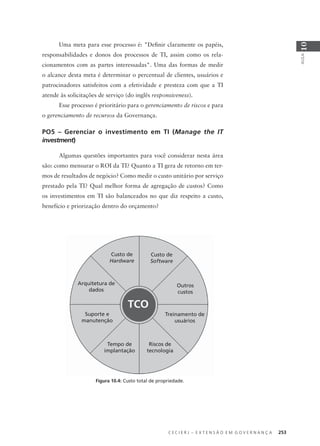 C E C I E R J – E X T E N S Ã O E M G O V E R N A N Ç A 253
AULA
10
Uma meta para esse processo é: "Deﬁnir claramente os papéis,
responsabilidades e donos dos processos de TI, assim como os rela-
cionamentos com as partes interessadas". Uma das formas de medir
o alcance desta meta é determinar o percentual de clientes, usuários e
patrocinadores satisfeitos com a efetividade e presteza com que a TI
atende às solicitações de serviço (do inglês responsiveness).
Esse processo é prioritário para o gerenciamento de riscos e para
o gerenciamento de recursos da Governança.
PO5 – Gerenciar o investimento em TI (Manage the IT
investment)
Algumas questões importantes para você considerar nesta área
são: como mensurar o ROI da TI? Quanto a TI gera de retorno em ter-
mos de resultados de negócio? Como medir o custo unitário por serviço
prestado pela TI? Qual melhor forma de agregação de custos? Como
os investimentos em TI são balanceados no que diz respeito a custo,
benefício e priorização dentro do orçamento?
TCO
Custo de
Hardware
Custo de
Software
Outros
custos
Arquitetura de
dados
Suporte e
manutenção
Tempo de
implantação
Treinamento de
usuários
Riscos de
tecnologia
Figura 10.4: Custo total de propriedade.
 