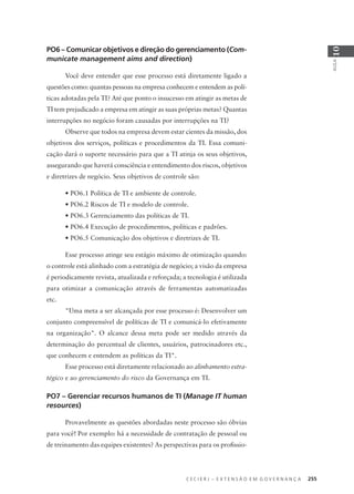 C E C I E R J – E X T E N S Ã O E M G O V E R N A N Ç A 255
AULA
10
PO6 – Comunicar objetivos e direção do gerenciamento (Com-
municate management aims and direction)
Você deve entender que esse processo está diretamente ligado a
questões como: quantas pessoas na empresa conhecem e entendem as polí-
ticas adotadas pela TI? Até que ponto o insucesso em atingir as metas de
TI tem prejudicado a empresa em atingir as suas próprias metas? Quantas
interrupções no negócio foram causadas por interrupções na TI?
Observe que todos na empresa devem estar cientes da missão, dos
objetivos dos serviços, políticas e procedimentos da TI. Essa comuni-
cação dará o suporte necessário para que a TI atinja os seus objetivos,
assegurando que haverá consciência e entendimento dos riscos, objetivos
e diretrizes de negócio. Seus objetivos de controle são:
• PO6.1 Política de TI e ambiente de controle.
• PO6.2 Riscos de TI e modelo de controle.
• PO6.3 Gerenciamento das políticas de TI.
• PO6.4 Execução de procedimentos, políticas e padrões.
• PO6.5 Comunicação dos objetivos e diretrizes de TI.
Esse processo atinge seu estágio máximo de otimização quando:
o controle está alinhado com a estratégia de negócio; a visão da empresa
é periodicamente revista, atualizada e reforçada; a tecnologia é utilizada
para otimizar a comunicação através de ferramentas automatizadas
etc.
"Uma meta a ser alcançada por esse processo é: Desenvolver um
conjunto compreensível de políticas de TI e comunicá-lo efetivamente
na organização". O alcance dessa meta pode ser medido através da
determinação do percentual de clientes, usuários, patrocinadores etc.,
que conhecem e entendem as políticas da TI".
Esse processo está diretamente relacionado ao alinhamento estra-
tégico e ao gerenciamento do risco da Governança em TI.
PO7 – Gerenciar recursos humanos de TI (Manage IT human
resources)
Provavelmente as questões abordadas neste processo são óbvias
para você! Por exemplo: há a necessidade de contratação de pessoal ou
de treinamento das equipes existentes? As perspectivas para os proﬁssio-
 
