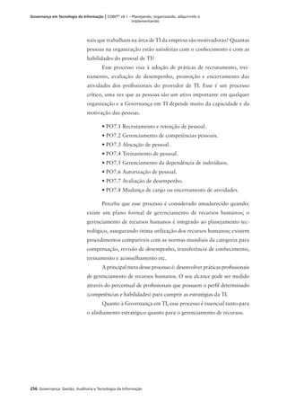 256 Governança: Gestão, Auditoria e Tecnologia da Informação
Governança em Tecnologia da Informação | COBIT®
v4.1 – Planejando, organizando, adquirindo e
implementando
nais que trabalham na área de TI da empresa são motivadoras? Quantas
pessoas na organização estão satisfeitas com o conhecimento e com as
habilidades do pessoal de TI?
Esse processo visa à adoção de práticas de recrutamento, trei-
namento, avaliação de desempenho, promoção e encerramento das
atividades dos proﬁssionais do provedor de TI. Esse é um processo
crítico, uma vez que as pessoas são um ativo importante em qualquer
organização e a Governança em TI depende muito da capacidade e da
motivação das pessoas.
• PO7.1 Recrutamento e retenção de pessoal.
• PO7.2 Gerenciamento de competências pessoais.
• PO7.3 Alocação de pessoal.
• PO7.4 Treinamento de pessoal.
• PO7.5 Gerenciamento da dependência de indivíduos.
• PO7.6 Autorização de pessoal.
• PO7.7 Avaliação de desempenho.
• PO7.8 Mudança de cargo ou encerramento de atividades.
Perceba que esse processo é considerado amadurecido quando:
existe um plano formal de gerenciamento de recursos humanos; o
gerenciamento de recursos humanos é integrado ao planejamento tec-
nológico, assegurando ótima utilização dos recursos humanos; existem
procedimentos compatíveis com as normas mundiais da categoria para
compensação, revisão de desempenho, transferência de conhecimento,
treinamento e aconselhamento etc.
A principal meta desse processo é: desenvolver práticas proﬁssionais
de gerenciamento de recursos humanos. O seu alcance pode ser medido
através do percentual de proﬁssionais que possuem o perﬁl determinado
(competências e habilidades) para cumprir as estratégias da TI.
Quanto à Governança em TI, esse processo é essencial tanto para
o alinhamento estratégico quanto para o gerenciamento de recursos.
 