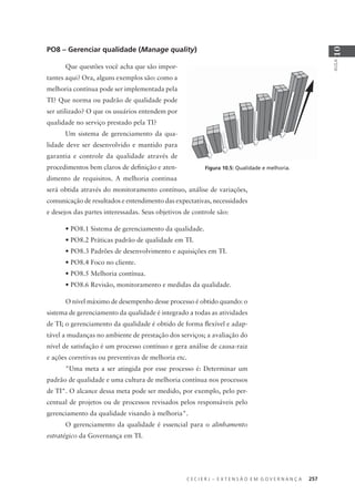 C E C I E R J – E X T E N S Ã O E M G O V E R N A N Ç A 257
AULA
10
PO8 – Gerenciar qualidade (Manage quality)
Que questões você acha que são impor-
tantes aqui? Ora, alguns exemplos são: como a
melhoria contínua pode ser implementada pela
TI? Que norma ou padrão de qualidade pode
ser utilizado? O que os usuários entendem por
qualidade no serviço prestado pela TI?
Um sistema de gerenciamento da qua-
lidade deve ser desenvolvido e mantido para
garantia e controle da qualidade através de
procedimentos bem claros de deﬁnição e aten-
dimento de requisitos. A melhoria continua
será obtida através do monitoramento contínuo, análise de variações,
comunicação de resultados e entendimento das expectativas, necessidades
e desejos das partes interessadas. Seus objetivos de controle são:
• PO8.1 Sistema de gerenciamento da qualidade.
• PO8.2 Práticas padrão de qualidade em TI.
• PO8.3 Padrões de desenvolvimento e aquisições em TI.
• PO8.4 Foco no cliente.
• PO8.5 Melhoria contínua.
• PO8.6 Revisão, monitoramento e medidas da qualidade.
O nível máximo de desempenho desse processo é obtido quando: o
sistema de gerenciamento da qualidade é integrado a todas as atividades
de TI; o gerenciamento da qualidade é obtido de forma ﬂexível e adap-
tável a mudanças no ambiente de prestação dos serviços; a avaliação do
nível de satisfação é um processo contínuo e gera análise de causa-raiz
e ações corretivas ou preventivas de melhoria etc.
"Uma meta a ser atingida por esse processo é: Determinar um
padrão de qualidade e uma cultura de melhoria contínua nos processos
de TI". O alcance dessa meta pode ser medido, por exemplo, pelo per-
centual de projetos ou de processos revisados pelos responsáveis pelo
gerenciamento da qualidade visando à melhoria".
O gerenciamento da qualidade é essencial para o alinhamento
estratégico da Governança em TI.
Figura 10.5: Qualidade e melhoria.
 
