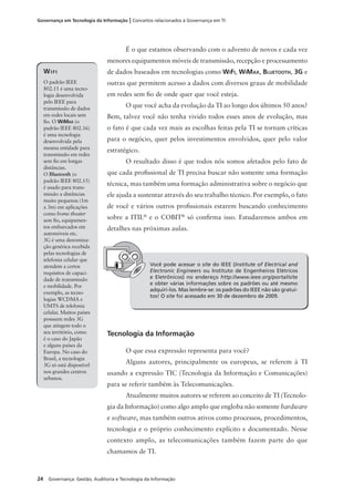 24 Governança: Gestão, Auditoria e Tecnologia da Informação
Governança em Tecnologia da Informação | Conceitos relacionados à Governança em TI
É o que estamos observando com o advento de novos e cada vez
menores equipamentos móveis de transmissão, recepção e processamento
de dados baseados em tecnologias como WIFI, WIMAX, BLUETOOTH, 3G e
outras que permitem acesso a dados com diversos graus de mobilidade
em redes sem ﬁo de onde quer que você esteja.
O que você acha da evolução da TI ao longo dos últimos 50 anos?
Bem, talvez você não tenha vivido todos esses anos de evolução, mas
o fato é que cada vez mais as escolhas feitas pela TI se tornam críticas
para o negócio, quer pelos investimentos envolvidos, quer pelo valor
estratégico.
O resultado disso é que todos nós somos afetados pelo fato de
que cada proﬁssional de TI precisa buscar não somente uma formação
técnica, mas também uma formação administrativa sobre o negócio que
ele ajuda a sustentar através do seu trabalho técnico. Por exemplo, o fato
de você e vários outros proﬁssionais estarem buscando conhecimento
sobre a ITIL®
e o COBIT®
só conﬁrma isso. Estudaremos ambos em
detalhes nas próximas aulas.
WIFI
O padrão IEEE
802.11 é uma tecno-
logia desenvolvida
pelo IEEE para
transmissão de dados
em redes locais sem
ﬁo. O WIMAX (o
padrão IEEE 802.16)
é uma tecnologia
desenvolvida pela
mesma entidade para
transmissão em redes
sem ﬁo em longas
distâncias.
O Bluetooth (o
padrão IEEE 802.15)
é usado para trans-
missão a distâncias
muito pequenas (1m
a 3m) em aplicações
como home theater
sem ﬁo, equipamen-
tos embarcados em
automóveis etc.
3G é uma denomina-
ção genérica recebida
pelas tecnologias de
telefonia celular que
atendem a certos
requisitos de capaci-
dade de transmissão
e mobilidade. Por
exemplo, as tecno-
logias WCDMA e
UMTS de telefonia
celular. Muitos países
possuem redes 3G
que atingem todo o
seu território, como
é o caso do Japão
e alguns países da
Europa. No caso do
Brasil, a tecnologia
3G só está disponível
nos grandes centros
urbanos.
Você pode acessar o site do IEEE (Institute of Electrical and
Electronic Engineers ou Instituto de Engenheiros Elétricos
e Eletrônicos) no endereço http://www.ieee.org/portal/site
e obter várias informações sobre os padrões ou até mesmo
adquiri-los. Mas lembre-se: os padrões do IEEE não são gratui-
tos! O site foi acessado em 30 de dezembro de 2009.
Tecnologia da Informação
O que essa expressão representa para você?
Alguns autores, principalmente os europeus, se referem à TI
usando a expressão TIC (Tecnologia da Informação e Comunicações)
para se referir também às Telecomunicações.
Atualmente muitos autores se referem ao conceito de TI (Tecnolo-
gia da Informação) como algo amplo que engloba não somente hardware
e software, mas também outros ativos como processos, procedimentos,
tecnologia e o próprio conhecimento explícito e documentado. Nesse
contexto amplo, as telecomunicações também fazem parte do que
chamamos de TI.
 