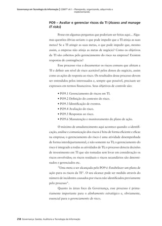 258 Governança: Gestão, Auditoria e Tecnologia da Informação
Governança em Tecnologia da Informação | COBIT®
v4.1 – Planejando, organizando, adquirindo e
implementando
PO9 – Avaliar e gerenciar riscos da TI (Assess and manage
IT risks)
Pense em algumas perguntas que poderiam ser feitas aqui... Algu-
mas questões óbvias seriam: o que pode impedir que a TI atinja as suas
metas? Se a TI atingir as suas metas, o que pode impedir que, mesmo
assim, a empresa não atinja as metas de negócio? Como os objetivos
da TI são cobertos pelo gerenciamento do risco na empresa? Existem
respostas de contingência?
Esse processo visa a documentar os riscos comuns que afetam a
TI e deﬁnir um nível de risco aceitável pelos donos do negócio, assim
como as ações de resposta ao risco. Os resultados desse processo devem
ser entendidos pelos interessados e, sempre que possível, precisam ser
expressos em termos ﬁnanceiros. Seus objetivos de controle são:
• PO9.1 Gerenciamento de riscos em TI.
• PO9.2 Deﬁnição do contexto do risco.
• PO9.3 Identiﬁcação de eventos.
• PO9.4 Avaliação do risco.
• PO9.5 Respostas ao risco.
• PO9.6 Manutenção e monitoramento do plano de ação.
O máximo de amadurecimento aqui acontece quando: a identiﬁ-
cação, análise e comunicação dos riscos é feita de forma eﬁciente e eﬁcaz
na empresa; o gerenciamento do risco é uma atividade desempenhada
de forma interdepartamental, e não somente na TI; o gerenciamento do
risco é integrado a todas as atividades de TI; o processo detecta decisões
de investimento em TI que são tomadas sem levar em consideração os
riscos envolvidos; os riscos residuais e riscos secundários são determi-
nados e gerenciados etc.
"Uma meta a ser alcançada pelo PO9 é: Estabelecer um plano de
ação para os riscos da TI". O seu alcance pode ser medido através do
número de incidentes causados por riscos não identiﬁcados previamente
pelo processo".
Quanto às áreas foco da Governança, esse processo é prima-
riamente importante para o alinhamento estratégico e, obviamente,
essencial para o gerenciamento de risco.
 
