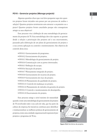 C E C I E R J – E X T E N S Ã O E M G O V E R N A N Ç A 259
AULA
10
NÍVEL 5
Otimizado
PO10 – Gerenciar projetos (Manage projects)
Algumas questões-chave que você deve perguntar aqui são: quan-
tos projetos foram iniciados sem passar por um processo de análise e
seleção? Quantos projetos terminaram sem estourar o orçamento ou o
prazo? Quantos projetos foram cancelados porque não conseguiram
atingir os seus objetivos?
Esse processo visa à deﬁnição de uma metodologia de gerencia-
mento de projetos de TI. Essa metodologia deve dar suporte ao gerente
desde a seleção e priorização dos projetos até o seu encerramento,
passando pela elaboração de um plano de gerenciamento de projeto e
a sua correta aplicação no controle o monitoramento. São objetivos de
controle desta área:
• PO10.1 Gerenciamento de programas.
• PO10.2 Gerenciamento de projetos.
• PO10.3 Metodologia de gerenciamento de projeto.
• PO10.4 Comunicação com as partes interessadas.
• PO10.5 Deﬁnição do escopo.
• PO10.6 Iniciação do projeto.
• PO10.7 Planejamento integrado do projeto.
• PO10.8 Gerenciamento de recursos do projeto.
• PO10.9 Gerenciamento do risco do projeto.
• PO10.10 Planejamento da qualidade do projeto.
• PO10.11 Controle de mudanças no projeto.
• PO10.12 Planejamento de métodos de garantia do projeto.
• PO10.13 Controle e monitoramento do desempenho.
• PO10.14 Encerramento do projeto.
Esse processo atinge o nível máximo de maturidade
quando: existe uma metodologia de gerenciamento de projetos
de TI envolvendo todo o seu ciclo de vida, que faz parte da
cultura da empresa; há iniciativas contínuas para identiﬁcar
e institucionalizar as melhores práticas de gerenciamento de
projetos; existe uma entidade organizacional responsável por
projetos e programas de TI etc.
Figura 10.6: Escritórios de projetos.
 