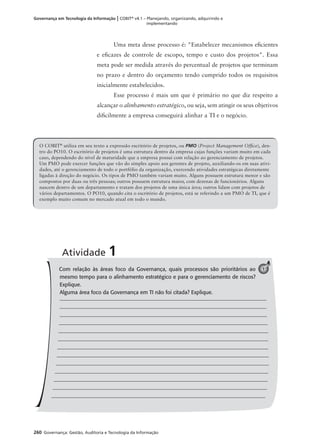260 Governança: Gestão, Auditoria e Tecnologia da Informação
Governança em Tecnologia da Informação | COBIT®
v4.1 – Planejando, organizando, adquirindo e
implementando
Uma meta desse processo é: "Estabelecer mecanismos eﬁcientes
e eﬁcazes de controle de escopo, tempo e custo dos projetos". Essa
meta pode ser medida através do percentual de projetos que terminam
no prazo e dentro do orçamento tendo cumprido todos os requisitos
inicialmente estabelecidos.
Esse processo é mais um que é primário no que diz respeito a
alcançar o alinhamento estratégico, ou seja, sem atingir os seus objetivos
diﬁcilmente a empresa conseguirá alinhar a TI e o negócio.
Com relação às áreas foco da Governança, quais processos são prioritários ao
mesmo tempo para o alinhamento estratégico e para o gerenciamento de riscos?
Explique.
Alguma área foco da Governança em TI não foi citada? Explique.
Atividade 1
1
O COBIT®
utiliza em seu texto a expressão escritório de projetos, ou PMO (Project Management Ofﬁce), den-
tro do PO10. O escritório de projetos é uma estrutura dentro da empresa cujas funções variam muito em cada
caso, dependendo do nível de maturidade que a empresa possui com relação ao gerenciamento de projetos.
Um PMO pode exercer funções que vão do simples apoio aos gerentes de projeto, auxiliando-os em suas ativi-
dades, até o gerenciamento de todo o portfólio da organização, exercendo atividades estratégicas diretamente
ligadas à direção do negócio. Os tipos de PMO também variam muito. Alguns possuem estrutura menor e são
compostos por duas ou três pessoas; outros possuem estrutura maior, com dezenas de funcionários. Alguns
nascem dentro de um departamento e tratam dos projetos de uma única área; outros lidam com projetos de
vários departamentos. O PO10, quando cita o escritório de projetos, está se referindo a um PMO de TI, que é
exemplo muito comum no mercado atual em todo o mundo.
 