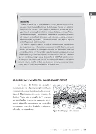 C E C I E R J – E X T E N S Ã O E M G O V E R N A N Ç A 261
AULA
10
Resposta
Somente o PO6 e o PO9 estão relacionados como prioritários para ambos
os casos. As conclusões são diversas. O objetivo aqui é iniciar um raciocínio
integrado sobre o COBIT®
. Uma conclusão, por exemplo, é notar que o PO6
(que trata da comunicação de objetivos, metas e diretrizes) é primordial para o
alinhamento estratégico. Como sabemos, a realidade do mercado é outra. Muitos
até possuem uma deﬁnição de missão, visão etc., mas poucos a comunicam
efetivamente pela organização. O alinhamento entre a TI e o negócio, segundo
o COBIT®
, depende totalmente disso.
Com relação à segunda questão, a medição de desempenho não foi citada.
Isso porque esse não é o foco dos processos do domínio PO. Mesmo assim, vale
ressaltar que a medição de desempenho aparece, sim, várias vezes como uma
área de Governança em TI secundária para alguns dos processos do domínio de
planejamento e organização (só listamos o mapeamento das áreas da Governança
que são primárias para o processo). Os controles do COBIT®
são estrategicamen-
te interligados, de forma que é raro um processo possuir objetivos com reﬂexos
somente em uma área. Na verdade, isso só acontece com um processo: o processo
DS13 (Gerenciar operações), que veremos na próxima aula.
ADQUIRIR E IMPLEMENTAR (AI – AQUIRE AND IMPLEMENT)
Os processos do domínio de aquisição e
implementação (AI – Aquire and implement) lidam
com as atividades que visam à realização das estra-
tégias de TI construídas através dos processos do
domínio PO, ou seja, as soluções de TI precisam
ser identiﬁcadas; os recursos necessários preci-
sam ser adquiridos externamente ou construídos
internamente; os serviços desejados precisam ser
colocados em produção etc.
Figura 10.7: Integração entre processos.
 