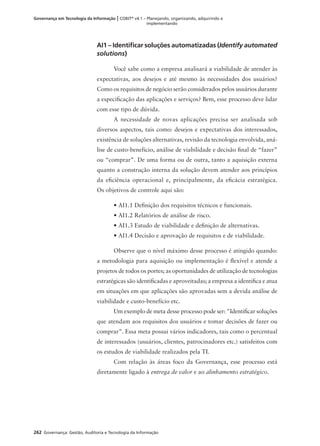 262 Governança: Gestão, Auditoria e Tecnologia da Informação
Governança em Tecnologia da Informação | COBIT®
v4.1 – Planejando, organizando, adquirindo e
implementando
AI1 – Identiﬁcar soluções automatizadas (Identify automated
solutions)
Você sabe como a empresa analisará a viabilidade de atender às
expectativas, aos desejos e até mesmo às necessidades dos usuários?
Como os requisitos de negócio serão considerados pelos usuários durante
a especiﬁcação das aplicações e serviços? Bem, esse processo deve lidar
com esse tipo de dúvida.
A necessidade de novas aplicações precisa ser analisada sob
diversos aspectos, tais como: desejos e expectativas dos interessados,
existência de soluções alternativas, revisão da tecnologia envolvida, aná-
lise de custo-benefício, análise de viabilidade e decisão ﬁnal de “fazer”
ou “comprar”. De uma forma ou de outra, tanto a aquisição externa
quanto a construção interna da solução devem atender aos princípios
da eﬁciência operacional e, principalmente, da eﬁcácia estratégica.
Os objetivos de controle aqui são:
• AI1.1 Deﬁnição dos requisitos técnicos e funcionais.
• AI1.2 Relatórios de análise de risco.
• AI1.3 Estudo de viabilidade e deﬁnição de alternativas.
• AI1.4 Decisão e aprovação de requisitos e de viabilidade.
Observe que o nível máximo desse processo é atingido quando:
a metodologia para aquisição ou implementação é ﬂexível e atende a
projetos de todos os portes; as oportunidades de utilização de tecnologias
estratégicas são identiﬁcadas e aproveitadas; a empresa a identiﬁca e atua
em situações em que aplicações são aprovadas sem a devida análise de
viabilidade e custo-benefício etc.
Um exemplo de meta desse processo pode ser: "Identiﬁcar soluções
que atendam aos requisitos dos usuários e tomar decisões de fazer ou
comprar”. Essa meta possui vários indicadores, tais como o percentual
de interessados (usuários, clientes, patrocinadores etc.) satisfeitos com
os estudos de viabilidade realizados pela TI.
Com relação às áreas foco da Governança, esse processo está
diretamente ligado à entrega de valor e ao alinhamento estratégico.
 