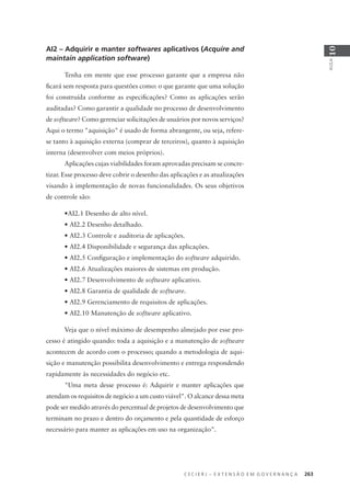 C E C I E R J – E X T E N S Ã O E M G O V E R N A N Ç A 263
AULA
10
AI2 – Adquirir e manter softwares aplicativos (Acquire and
maintain application software)
Tenha em mente que esse processo garante que a empresa não
ﬁcará sem resposta para questões como: o que garante que uma solução
foi construída conforme as especiﬁcações? Como as aplicações serão
auditadas? Como garantir a qualidade no processo de desenvolvimento
de software? Como gerenciar solicitações de usuários por novos serviços?
Aqui o termo "aquisição" é usado de forma abrangente, ou seja, refere-
se tanto à aquisição externa (comprar de terceiros), quanto à aquisição
interna (desenvolver com meios próprios).
Aplicações cujas viabilidades foram aprovadas precisam se concre-
tizar. Esse processo deve cobrir o desenho das aplicações e as atualizações
visando à implementação de novas funcionalidades. Os seus objetivos
de controle são:
•AI2.1 Desenho de alto nível.
• AI2.2 Desenho detalhado.
• AI2.3 Controle e auditoria de aplicações.
• AI2.4 Disponibilidade e segurança das aplicações.
• AI2.5 Conﬁguração e implementação do software adquirido.
• AI2.6 Atualizações maiores de sistemas em produção.
• AI2.7 Desenvolvimento de software aplicativo.
• AI2.8 Garantia de qualidade de software.
• AI2.9 Gerenciamento de requisitos de aplicações.
• AI2.10 Manutenção de software aplicativo.
Veja que o nível máximo de desempenho almejado por esse pro-
cesso é atingido quando: toda a aquisição e a manutenção de software
acontecem de acordo com o processo; quando a metodologia de aqui-
sição e manutenção possibilita desenvolvimento e entrega respondendo
rapidamente às necessidades do negócio etc.
"Uma meta desse processo é: Adquirir e manter aplicações que
atendam os requisitos de negócio a um custo viável". O alcance dessa meta
pode ser medido através do percentual de projetos de desenvolvimento que
terminam no prazo e dentro do orçamento e pela quantidade de esforço
necessário para manter as aplicações em uso na organização".
 