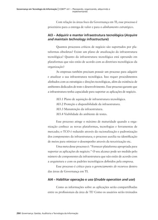 264 Governança: Gestão, Auditoria e Tecnologia da Informação
Governança em Tecnologia da Informação | COBIT®
v4.1 – Planejando, organizando, adquirindo e
implementando
Com relação às áreas foco da Governança em TI, esse processo é
prioritário para a entrega de valor e para o alinhamento estratégico.
AI3 – Adquirir e manter infraestrutura tecnológica (Acquire
and maintain technology infrastructure)
Quantos processos críticos de negócio são suportados por pla-
taformas obsoletas? Existe um plano de atualização da infraestrutura
tecnológica? Quanto da infraestrutura tecnológica está operando em
plataformas que não estão de acordo com as diretrizes tecnológicas da
organização?
As empresas também precisam possuir um processo para adquirir
e atualizar a sua infraestrutura tecnológica. Isso requer procedimentos
alinhados com as estratégias e direções tecnológicas, além da existência de
ambientes dedicados de teste e desenvolvimento. Esse processo garante que
a infraestrutura tenha capacidade para suportar as aplicações de negócio.
AI3.1 Plano de aquisição de infraestrutura tecnológica.
AI3.2 Proteção e disponibilidade da infraestrutura.
AI3.3 Manutenção da infraestrutura.
AI3.4 Viabilidade do ambiente de testes.
Esse processo atinge o máximo de maturidade quando a orga-
nização conhece as novas plataformas, tecnologias e ferramentas de
mercado; o TCO é reduzido através da racionalização e padronização
dos componentes da infraestrutura; o processo auxilia na identiﬁcação
de meios para otimizar o desempenho através da terceirização etc.
Uma meta desse processo é: "Fornecer plataforma apropriada para
suportar as aplicações de negócio." O seu alcance pode ser medido pelo
número de componentes da infraestrutura que não estão de acordo com
a arquitetura e com os padrões tecnológicos deﬁnidos pela empresa.
Esse processo é crítico para o gerenciamento de recursos dentro
das áreas de Governança em TI.
AI4 – Habilitar operação e uso (Enable operation and use)
Como as informações sobre as aplicações serão compartilhadas
entre os proﬁssionais da área de TI? Como os usuários serão treinados
 