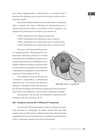 C E C I E R J – E X T E N S Ã O E M G O V E R N A N Ç A 265
AULA
10
para utilizar adequadamente a infraestrutura e os sistemas? Qual o
percentual de aplicações para as quais há treinamento inclusive para a
equipe de suporte?
Esse processo lida principalmente com conhecimento e informação
sobre os sistemas. Ele requer a elaboração de documentação para as
equipes, manuais para usuários e treinamento a ﬁm de assegurar o uso
adequado da infraestrutura. Os objetivos de controle são:
• AI4.1 Planejamento das soluções operacionais.
• AI4.2 Transferência de conhecimento para a empresa.
• AI4.3 Transferência de conhecimento para os usuários ﬁnais.
• AI4.4 Transferência de conhecimento para o provedor de TI.
Note que o nível otimizado desse proces-
so é atingido quando: a documentação é cons-
tantemente atualizada; quando ela é mantida
eletronicamente, possibilitando rápido acesso e
enriquecimento através de contribuições; as atu-
alização reﬂetem as mudanças organizacionais
ou operacionais; os programas de treinamento
e capacitação são integrados às necessidades da
empresa e às necessidades da TI etc.
Um exemplo de meta do AI4 pode ser:
"Transferir e compartilhar o conhecimento
necessário para o uso correto dos sistemas e
aplicações". Ela pode ser mensurada, por exem-
plo, por meio do número de incidentes causados pela falta de documen-
tação sobre os procedimentos ou pela falta de treinamento da equipe.
Esse processo é um dos que são diretamente responsáveis pela
entrega de valor da Governança em TI.
AI5 – Comprar recursos de TI (Procure IT resources)
Os recursos de TI incluem pessoas, hardware, software e serviços;
todos precisam ser “comprados” de alguma maneira. Pois bem. Que
maneira seria essa? Quais são os melhores fornecedores de determinado
equipamento ou serviço? Como mensurar a qualidade de um fornecedor?
Como e onde posso contratar mão de obra terceirizada?
Figura 10.8: Adquirir e implementar.
 