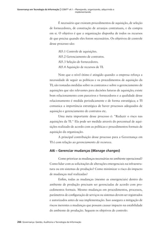 266 Governança: Gestão, Auditoria e Tecnologia da Informação
Governança em Tecnologia da Informação | COBIT®
v4.1 – Planejando, organizando, adquirindo e
implementando
É necessário que existam procedimentos de aquisição, de seleção
de fornecedores, de construção de arranjos contratuais, e da compra
em si. O objetivo é que a organização disponha de todos os recursos
de que precisa quando eles forem necessários. Os objetivos de controle
desse processo são:
AI5.1 Controle de aquisições.
AI5.2 Gerenciamento de contratos.
AI5.3 Seleção de fornecedores.
AI5.4 Aquisição de recursos de TI.
Note que o nível ótimo é atingido quando: a empresa reforça a
necessidade de seguir as políticas e os procedimentos de aquisição da
TI; são tomadas medidas sobre os contratos e sobre o gerenciamento de
aquisições que são relevantes para decisões futuras de aquisição; existe
bom relacionamento com parceiros e fornecedores e a qualidade desse
relacionamento é medida periodicamente e de forma estratégica; a TI
comunica a importância estratégica de haver processos adequados de
aquisição e gerenciamento de contratos etc.
Uma meta importante desse processo é: "Reduzir o risco nas
aquisições da TI." Ela pode ser medida através do percentual de aqui-
sições realizado de acordo com as políticas e procedimentos formais de
aquisição da organização.
A principal contribuição desse processo para a Governança em
TI é com relação ao gerenciamento de recursos.
AI6 – Gerenciar mudanças (Manage changes)
Como priorizar as mudanças necessárias no ambiente operacional?
Como lidar com as solicitações de alterações emergenciais na infraestru-
tura ou em sistemas de produção? Como minimizar o risco do impacto
de mudanças mal realizadas?
Enﬁm, todas as mudanças (mesmo as emergenciais) dentro do
ambiente de produção precisam ser gerenciadas de acordo com pro-
cedimentos formais. Mesmo mudanças em procedimentos, processos,
parâmetros de conﬁguração de serviços ou sistemas devem ser registrados
e autorizados antes de sua implementação. Isso assegura a mitigação de
riscos inerentes a mudanças que possam causar impacto na estabilidade
do ambiente de produção. Seguem os objetivos de controle:
 