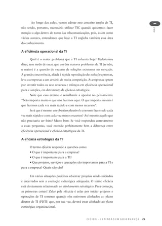 C E C I E R J – E X T E N S Ã O E M G O V E R N A N Ç A 25
AULA
1
Ao longo das aulas, vamos adotar esse conceito amplo de TI,
não sendo, portanto, necessário utilizar TIC quando quisermos fazer
menção a algo dentro do ramo das telecomunicações, pois, assim como
vários autores, entendemos que hoje a TI engloba também essa área
do conhecimento.
A eﬁciência operacional da TI
Qual é o maior problema que a TI enfrenta hoje? Poderíamos
dizer, sem medo de errar, que um dos maiores problemas da TI (se não,
o maior) é a questão do excesso de soluções existentes no mercado.
A grande concorrência, aliada à rápida reprodução das soluções prontas,
leva as empresas a um cenário de muita competição. As empresas optam
por investir todos os seus recursos e esforços em eﬁciência operacional
pura e simples, em detrimento da eﬁcácia estratégica.
Note que essa decisão é semelhante a apostar no pensamento:
“Não importa muito o que nós fazemos aqui. O que importa mesmo é
que fazemos cada vez mais rápido e com menos recursos”.
Será que é mesmo um objetivo plausível e coerente fazer tudo cada
vez mais rápido e com cada vez menos recursos? Até mesmo aquilo que
não precisaria ser feito? Muito bem. Se você respondeu corretamente
a essas perguntas, você entende perfeitamente bem a diferença entre
eﬁciência operacional e eﬁcácia estratégica da TI.
A eﬁcácia estratégica da TI
O termo eﬁcácia responde a questões como:
• O que é importante para a empresa?
• O que é importante para a TI?
• Que projetos, serviços e operações são importantes para a TI e
para a empresa? Quais não são?
Em várias situações podemos observar projetos sendo iniciados
e encerrados sem a avaliação estratégica adequada. O termo eﬁcácia
está diretamente relacionado ao alinhamento estratégico. Para começar,
as primeiras coisas! Zelar pela eﬁcácia é zelar por iniciar projetos e
operações de TI somente quando eles estiverem alinhados ao plano
diretor de TI (PDTI) que, por sua vez, deverá estar alinhado ao plano
estratégico organizacional.
 