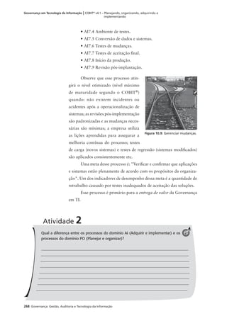 268 Governança: Gestão, Auditoria e Tecnologia da Informação
Governança em Tecnologia da Informação | COBIT®
v4.1 – Planejando, organizando, adquirindo e
implementando
• AI7.4 Ambiente de testes.
• AI7.5 Conversão de dados e sistemas.
• AI7.6 Testes de mudanças.
• AI7.7 Testes de aceitação ﬁnal.
• AI7.8 Início da produção.
• AI7.9 Revisão pós-implantação.
Observe que esse processo atin-
girá o nível otimizado (nível máximo
de maturidade segundo o COBIT®
)
quando: não existem incidentes ou
acidentes após a operacionalização de
sistemas; as revisões pós-implementação
são padronizadas e as mudanças neces-
sárias são mínimas; a empresa utiliza
as lições aprendidas para assegurar a
melhoria contínua do processo; testes
de carga (novos sistemas) e testes de regressão (sistemas modiﬁcados)
são aplicados consistentemente etc.
Uma meta desse processo é: "Veriﬁcar e conﬁrmar que aplicações
e sistemas estão plenamente de acordo com os propósitos da organiza-
ção". Um dos indicadores de desempenho dessa meta é a quantidade de
retrabalho causado por testes inadequados de aceitação das soluções.
Esse processo é primário para a entrega de valor da Governança
em TI.
Figura 10.9: Gerenciar mudanças.
Qual a diferença entre os processos do domínio AI (Adquirir e implementar) e os
processos do domínio PO (Planejar e organizar)?
Atividade 2
2
 