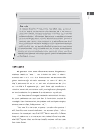 C E C I E R J – E X T E N S Ã O E M G O V E R N A N Ç A 269
AULA
10
Resposta
Os processos do domínio AI possuem foco mais voltado para a operacionali-
zação dos serviços. Isso é notado quando observamos que os sete processos
deste domínio reﬂetem preocupações de analisar a viabilidade, adquirir e manter
softwares aplicativos e infraestrutura, documentar e compartilhar informações
de uso e manutenção, efetivar a compra dos recursos necessários, gerenciar as
mudanças, testar o serviço e torná-lo operacional, ou seja, de forma muito simpli-
ﬁcada, podemos dizer que se trata das etapas do ciclo que vão da solicitação pelo
usuário ou cliente até a sua operacionalização. E para que servem os processos
do domínio PO? Ora, tudo que acontece em outros processos acontece segundo
as saídas dos processos de planejamento e organização, ou seja, segundo as
diretrizes, metas, planos e metodologias gerados quando aqueles processos são
conduzidos pela empresa.
CONCLUSÃO
Os processos vistos nesta aula se encaixam nos dois primeiros
domínios citados do COBIT®
. Você se lembra de como é o relacio-
namento entre o ciclo PDCA e os domínios PO e AI? O domínio PO
possui processos cujas atividades têm mais a ver com o “P” (Plan) do
PDCA. O domínio AI, por sua vez, está mais relacionado ao “D” (Do)
do ciclo PDCA. É importante que, a partir disso, você entenda que o
amadurecimento dos processos de aquisição e implementação depende
do amadurecimento dos processos de planejamento e organização.
Além disso, outro fato importante é que o alinhamento estratégi-
co, que é apenas uma das cinco áreas foco da Governança, depende de
vários processos. Por outro lado, um processo pode ser importante para
mais de uma área foco da Governança em TI.
Tudo isso, de certa forma, responde à questão sobre por que é
difícil evoluir uma área deixando outra em segundo plano. Embora
tenhamos dito que os processos do COBIT®
foram construídos de forma
integrada, na verdade, na prática, os processos estão – de fato – integrados.
O COBIT®
apenas reﬂete a realidade daquelas empresas onde as coisas
funcionam direito.
 