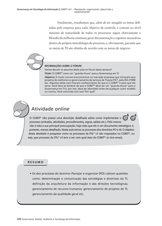 270 Governança: Gestão, Auditoria e Tecnologia da Informação
Governança em Tecnologia da Informação | COBIT®
v4.1 – Planejando, organizando, adquirindo e
implementando
Finalmente, ressaltamos que, além de ter atingido as metas deﬁ-
nidas pela empresa para cada objetivo de controle, é comum ao nível
máximo de maturidade de todos os processos: seguir efetivamente a
ﬁlosoﬁa da melhoria contínua; gerar documentação e registros necessários
dentro da própria metodologia do processo; e, obviamente, garantir que
as metas de TI são obtidas de acordo com as metas de negócio.
INFORMAÇÕES SOBRE O FÓRUM
Vamos discutir os assuntos desta aula no fórum desta semana?
Título: O COBIT®
como um "guarda-chuva" para a Governança em TI.
Objetivo: É muito comum encontrarmos no mercado empresas que iniciaram seus
projetos de melhoria no gerenciamento de serviços de TI pela ITIL®
, pela ISO 27000
etc. Algumas delas nem tiveram conhecimento do que é o COBIT®
e para que ele
serve. Você deve se lembrar de que o COBIT®
deve ser um “guarda-chuva” para a
Governança em TI e, por isso, deve ser abordado antes de qualquer outro modelo
ou norma. Você concorda com isso? Por quê?
O COBIT®
não possui uma descrição detalhada sobre como implementar o
processo (entradas, atividades, procedimentos, regras, saídas etc.). Pelo menos
não é esta a sua principal preocupação, haja vista que ele é um documento estratégico e,
portanto, menos detalhado. Nesta aula vimos os processos dos domínios PO e AI. O objetivo
desta atividade é pesquisar como os processos da ITIL®
v3 são mapeados no COBIT®
, ou
seja, que processo da ITIL®
v3 tem a ver com qual área do COBIT®
(e vice-versa).
Atividade online
O 21
• Os dez processos do domínio Planejar e organizar (PO) cobrem questões
como: determinação e comunicação das estratégias e diretrizes da TI;
deﬁnição da arquitetura da informação e das direções tecnológicas;
gerenciamento de recursos humanos; gerenciamento de projetos de TI;
gerenciamento da qualidade geral etc.
R E S U M O
 
