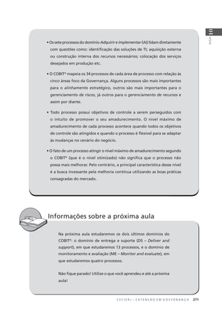 C E C I E R J – E X T E N S Ã O E M G O V E R N A N Ç A 271
AULA
10
• Os sete processos do domínio Adquirir e implementar (AI) lidam diretamente
com questões como: identiﬁcação das soluções de TI; aquisição externa
ou construção interna dos recursos necessários; colocação dos serviços
desejados em produção etc.
• O COBIT®
mapeia os 34 processos de cada área de processo com relação às
cinco áreas foco da Governança. Alguns processos são mais importantes
para o alinhamento estratégico, outros são mais importantes para o
gerenciamento de riscos, já outros para o gerenciamento de recursos e
assim por diante.
• Todo processo possui objetivos de controle a serem perseguidos com
o intuito de promover o seu amadurecimento. O nível máximo de
amadurecimento de cada processo acontece quando todos os objetivos
de controle são atingidos e quando o processo é ﬂexível para se adaptar
às mudanças no cenário do negócio.
• O fato de um processo atingir o nível máximo de amadurecimento segundo
o COBIT®
(que é o nível otimizado) não signiﬁca que o processo não
possa mais melhorar. Pelo contrário, a principal característica desse nível
é a busca incessante pela melhoria contínua utilizando as boas práticas
consagradas do mercado.
C E C I E R J E X T E N S Ã O E M G O V E R N A N Ç A 271
Na próxima aula estudaremos os dois últimos domínios do
COBIT®
: o domínio de entrega e suporte (DS – Deliver and
support), em que estudaremos 13 processos, e o domínio de
monitoramento e avaliação (ME – Monitor and evaluate), em
que estudaremos quatro processos.
Não ﬁque parado! Utilize o que você aprendeu e até a próxima
aula!
Informações sobre a próxima aula
 
